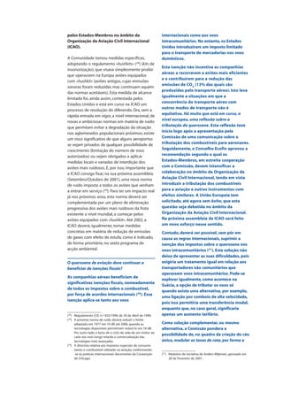 pelos Estados-Membros no âmbito da
Organização da Aviação Civil Internacional
(ICAO).
A Comunidade tomou medidas específicas,
adoptando o regulamento «hushkits» (28
) (kits de
insonorização), que visava simplesmente proibir
que operassem na Europa aviões equipados
com «hushkit» (aviões antigos, cujas emissões
sonoras foram reduzidas mas continuam aquém
das normas aceitáveis). Esta medida de alcance
limitado foi, ainda assim, contestada pelos
Estados Unidos e está em curso na ICAO um
processo de resolução do diferendo. Ora, sem a
rápida entrada em vigor, a nível internacional, de
novas e ambiciosas normas em matéria de ruído
que permitam evitar a degradação da situação
nos aglomerados populacionais próximos, existe
um risco significativo de que alguns aeroportos
se vejam privados de qualquer possibilidade de
crescimento (limitação do número de voos
autorizados) ou sejam obrigados a aplicar
medidas locais e variadas de interdição dos
aviões mais ruidosos. É, por isso, importante que
a ICAO consiga fixar, na sua próxima assembleia
(Setembro/Outubro de 2001), uma nova norma
de ruído imposta a todos os aviões que venham
a entrar em serviço (29
). Para ter um impacto real
já nos próximos anos, esta norma deverá ser
complementada por um plano de eliminação
progressiva dos aviões mais ruidosos da frota
existente a nível mundial, a começar pelos
aviões equipados com «hushkit». Até 2002, a
ICAO deverá, igualmente, tomar medidas
concretas em matéria de redução de emissões
de gases com efeito de estufa, como é indicado,
de forma prioritária, no sexto programa de
acção ambiental.
O querosene de aviação deve continuar a
beneficiar de isenções fiscais?
As companhias aéreas beneficiam de
significativas isenções fiscais, nomeadamente
de todos os impostos sobre o combustível,
por força de acordos internacionais (30
). Essa
isenção aplica-se tanto aos voos
internacionais como aos voos
intracomunitários. No entanto, os Estados
Unidos introduziram um imposto limitado
para o transporte de mercadorias nos voos
domésticos.
Esta isenção não incentiva as companhias
aéreas a recorrerem a aviões mais eficientes
e a contribuírem para a redução das
emissões de CO2
(13% das quais são
produzidas pelo transporte aéreo). Isto leva
igualmente a situações em que a
concorrência do transporte aéreo com
outros modos de transporte não é
equitativa. Há muito que está em curso, a
nível europeu, uma reflexão sobre a
tributação do querosene. Esta reflexão teve
início logo após a apresentação pela
Comissão de uma comunicação sobre a
tributação dos combustíveis para aeronaves.
Seguidamente, o Conselho Ecofin aprovou a
recomendação segundo a qual os
Estados-Membros, em estreita cooperação
com a Comissão, devem intensificar a
colaboração no âmbito da Organização da
Aviação Civil Internacional, tendo em vista
introduzir a tributação dos combustíveis
para a aviação e outros instrumentos com
efeitos similares. A União Europeia tem
solicitado, até agora sem êxito, que esta
questão seja debatida no âmbito da
Organização da Aviação Civil Internacional.
Na próxima assembleia da ICAO será feito
um novo esforço nesse sentido.
Contudo, deverá ser possível, sem pôr em
causa as regras internacionais, suprimir a
isenção dos impostos sobre o querosene nos
voos intracomunitários (31
). Esta solução não
deixa de apresentar as suas dificuldades, pois
exigiria um tratamento igual em relação aos
transportadores não comunitários que
operassem voos intracomunitários. Pode-se
explorar igualmente, como acontece na
Suécia, a opção de tributar os voos só
quando exista uma alternativa, por exemplo,
uma ligação por comboio de alta velocidade,
pois isso permitiria uma transferência modal,
enquanto que, no caso geral, significaria
apenas um aumento tarifário.
Como solução complementar, ou mesmo
alternativa, a Comissão pondera a
possibilidade de, no quadro da criação do céu
único, modular as taxas de rota, por forma a
(28
) Regulamento (CE) n.º 925/1999, de 29 de Abril de 1999.
(29
) A próxima norma de ruído deverá reduzir o limite
adoptado em 1977 em 10 dB até 2006, quando as
tecnologias disponíveis permitiriam reduzi-lo em 18 dB.
Por outro lado, o facto de o ciclo de vida de um motor ser
cada vez mais longo retarda a comercialização das
tecnologias mais avançadas.
(30
) A directiva relativa aos impostos especiais de consumo
isenta o combustível utilizado na aviação, conformando-
-se às práticas internacionais decorrentes da Convenção
de Chicago.
(31
) Relatório de iniciativa de Anders Wijkman, aprovado em
28 de Fevereiro de 2001.
 