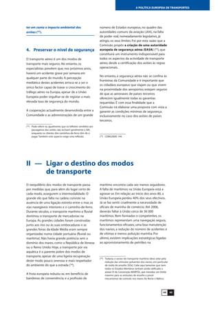 4544
A POLÍTICA EUROPEIA DE TRANSPORTES
ter em conta o impacto ambiental dos
aviões (32
).
4. Preservar o nível de segurança
O transporte aéreo é um dos modos de
transporte mais seguros. No entanto, os
especialistas prevêem que, nos próximos anos,
haverá um acidente grave por semana em
qualquer parte do mundo. A percepção
mediática destes acidentes arrisca-se a ser o
único factor capaz de travar o crescimento do
tráfego aéreo na Europa, apesar de a União
Europeia poder orgulhar-se de registar a mais
elevada taxa de segurança do mundo.
A cooperação actualmente desenvolvida entre a
Comunidade e as administrações de um grande
número de Estados europeus, no quadro das
autoridades comuns da aviação (JAA), na falta
de poder real, nomeadamente legislativo, já
atingiu os seus limites. Foi por esta razão que a
Comissão propôs a criação de uma autoridade
europeia de segurança aérea (EASA) (33
), que
constituirá um instrumento indispensável para
todos os aspectos da actividade de transporte
aéreo, desde a certificação dos aviões às regras
operacionais.
No entanto, a segurança aérea não se confina às
fronteiras da Comunidade e é importante que
os cidadãos europeus que viajam ou que vivem
na proximidade dos aeroportos estejam seguros
de que as aeronaves de países terceiros
oferecem igualmente todas as garantias
requeridas. É com essa finalidade que a
Comissão irá elaborar uma proposta com vista a
garantir as condições mínimas de segurança,
inclusivamente no caso dos aviões de países
terceiros.
(32
) Pode referir-se, igualmente, que os bilhetes vendidos aos
passageiros dos aviões não incluem geralmente o IVA,
enquanto os clientes dos caminhos-de-ferro têm de o
pagar.Também este aspecto exige uma reflexão. (33
) COM(2000) 144.
II — Ligar o destino dos modos
de transporte
O reequilíbrio dos modos de transporte passa
por medidas que, para além do lugar certo de
cada modo, assegurem a intermodalidade. O
grande elo que falta na cadeia consiste na
ausência de uma ligação estreita entre o mar, as
vias navegáveis interiores e o caminho-de-ferro.
Durante séculos, o transporte marítimo e fluvial
dominou o transporte de mercadorias na
Europa. As grandes cidades foram construídas
junto aos rios ou às suas embocaduras e as
grandes feiras da Idade Média eram sempre
organizadas numa cidade portuária (fluvial ou
marítima). Não havia grande potência sem o
domínio dos mares, como a República de Veneza
ou o Reino Unido. Hoje, o transporte por via
aquática é o parente pobre dos modos de
transporte, apesar de uma ligeira recuperação
deste modo pouco oneroso e mais respeitador
do ambiente do que a estrada (34
).
A frota europeia reduziu-se, em benefício de
bandeiras de conveniência, e a profissão de
marítimo encontra cada vez menos seguidores.
A falta de marítimos na União Europeia está a
agravar-se. Em relação ao início dos anos 80, a
União Europeia perdeu 40% dos seus efectivos.
Já se faz sentir cruelmente a necessidade de
oficiais de marinha de comércio. Até 2006,
deverão faltar à União cerca de 36 000
marítimos. Bem formados e competentes, os
marítimos representam uma navegação segura,
funcionamentos eficazes, uma boa manutenção
dos navios, a redução do número de acidentes e
de vítimas e menos poluição marinha. Por
último, existem implicações estratégicas ligadas
ao aprovisionamento de petróleo na
(34
) Todavia, o sector do transporte marítimo deve zelar pela
redução das emissões poluentes dos navios, em particular
de óxido de enxofre (SOx). Cabe aqui lamentar que nem
todos os Estados-Membros tenham ainda ratificado o
anexo VI da Convenção MARPOL, que introduz um limite
máximo para as emissões de enxofre e prevê
mecanismos de controlo nos mares do Norte e Báltico.
 