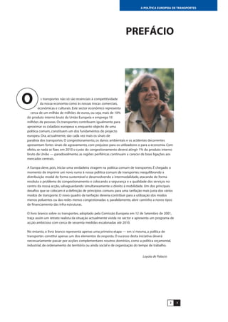 32
A POLÍTICA EUROPEIA DE TRANSPORTES
PREFÁCIO
s transportes não só são essenciais à competitividade
da nossa economia como às nossas trocas comerciais,
económicas e culturais. Este sector económico representa
cerca de um milhão de milhões de euros, ou seja, mais de 10%
do produto interno bruto da União Europeia e emprega 10
milhões de pessoas. Os transportes contribuem igualmente para
aproximar os cidadãos europeus e, enquanto objecto de uma
política comum, constituem um dos fundamentos do projecto
europeu. Ora, actualmente, são cada vez mais os sinais de
paralisia dos transportes. O congestionamento, os danos ambientais e os acidentes decorrentes
apresentam fortes sinais de agravamento, com prejuízos para os utilizadores e para a economia. Com
efeito, se nada se fizer, em 2010 o custo do congestionamento deverá atingir 1% do produto interno
bruto da União — paradoxalmente, as regiões periféricas continuam a carecer de boas ligações aos
mercados centrais.
A Europa deve, pois, iniciar uma verdadeira viragem na política comum de transportes. É chegado o
momento de imprimir um novo rumo à nossa política comum de transportes: reequilibrando a
distribuição modal de forma sustentável e desenvolvendo a intermodalidade, atacando de forma
resoluta o problema do congestionamento e colocando a segurança e a qualidade dos serviços no
centro da nossa acção, salvaguardando simultaneamente o direito à mobilidade. Um dos principais
desafios que se colocam é a definição de princípios comuns para uma tarifação mais justa dos vários
modos de transporte. O novo quadro de tarifação deveria contribuir para a utilização dos modos
menos poluentes ou das redes menos congestionadas e, paralelamente, abrir caminho a novos tipos
de financiamento das infra-estruturas.
O livro branco sobre os transportes, adoptado pela Comissão Europeia em 12 de Setembro de 2001,
traça assim um retrato realista da situação actualmente vivida no sector e apresenta um programa de
acção ambicioso com cerca de sessenta medidas escalonadas até 2010.
No entanto, o livro branco representa apenas uma primeira etapa — em si mesma, a política de
transportes constitui apenas um dos elementos da resposta. O sucesso desta iniciativa deverá
necessariamente passar por acções complementares noutros domínios, como a política orçamental,
industrial, de ordenamento do território ou ainda social e de organização do tempo de trabalho.
Loyola de Palacio
O
 