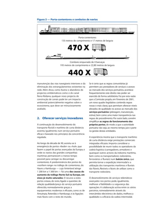manutenção das vias navegáveis interiores e da
eliminação dos estrangulamentos existentes na
rede. Além disso, como ilustra o abandono de
projectos emblemáticos como o do canal
Reno-Ródano, qualquer novo projecto de
construção de canais pode ter um impacto
ambiental potencialmente negativo sobre o
ecossistema, que deve ser minuciosamente
avaliado.
2. Oferecer serviços inovadores
A continuação do desenvolvimento do
transporte fluvial e marítimo de curta distância
assenta, igualmente, num serviço portuário
eficaz e baseado nos princípios da concorrência
regulada.
Ao longo da década de 90, assistiu-se à
emergência de portos «feeder» ou «hub», que
fazem o papel de portas avançadas da Europa, e
onde os navios das grandes companhias
marítimas permanecem o menos tempo
possível para carregar ou descarregar
contentores. A predominância dos portos do
«northern range» no tráfego de contentores, do
Havre a Hamburgo — cujo hinterland atinge
1 200 km a 1 300 km — foi uma das causas do
aumento do tráfego Norte-Sul na Europa, em
eixos já muito saturados. O recurso a estes
portos estava, de resto, ligado a questões de
relação qualidade/preço do serviço portuário
oferecido, nomeadamente graças a
equipamentos modernos e eficazes, como os de
Antuérpia, Roterdão e Hamburgo, e às ligações
mais fáceis com o resto do mundo.
Se é certo que as regras comunitárias já
permitem aos prestadores de serviços o acesso
ao mercado dos serviços portuários, acontece
frequentemente este direito não poder ser
exercido de forma satisfatória. Foi por esta razão
que a Comissão propôs, em Fevereiro de 2001,
um novo quadro legislativo contendo regras
novas e mais claras, que permitam oferecer níveis
elevados de qualidade no acesso ao mercado dos
serviços portuários (pilotagem, manutenção,
estiva), bem como uma maior transparência nas
regras de procedimento. Por outro lado, convém
simplificar as regras de funcionamento dos
próprios portos, de modo a que a autoridade
portuária não seja, ao mesmo tempo, juiz e parte
na gestão destas entidades.
A experiência mostra que o transporte marítimo
de curta distância exige prestações comerciais
integradas eficazes. Importa considerar a
possibilidade de reunir todos os operadores da
cadeia logística (carregadores, armadores e
quaisquer outros actores da indústria marítima,
bem como os transportadores rodoviários,
ferroviários e fluviais) num balcão único, que
permita tornar a expedição intermodal e a
utilização dos transportes marítimos e fluviais
tão fiáveis, flexíveis e fáceis de utilizar como o
transporte rodoviário.
O desenvolvimento de serviços telemáticos
avançados nos portos pode, igualmente,
melhorar a fiabilidade e a segurança das
operações. A colaboração activa entre os vários
parceiros, nomeadamente através do
intercâmbio electrónico de dados, melhora a
qualidade e a eficácia da cadeia intermodal.
Porta-contentores
135 metros de comprimento e 17 metros de largura
Comboio empurrado de 4 barcaças
193 metros de comprimento e 22,80 metros de largura
Figura 3 — Porta-contentores e comboios de navios
 