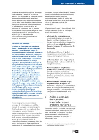 5150
A POLÍTICA EUROPEIA DE TRANSPORTES
Uma série de medidas comunitárias destinadas,
especificamente, à renovação da frota e à
abertura total do mercado da navegação interior
permitiram ao sector registar, nestes dois
últimos anos, taxas de crescimento da mais de
10% na maior parte dos países que dispõem de
uma grande rede de vias navegáveis interiores.
Os mercados mais dinâmicos são os do
transporte de contentores, mas há também
nichos de mercado que podem alargar-se, como
o transporte de resíduos. A modernização e a
diversificação da frota permitiram,
nomeadamente, corresponder melhor às
exigências dos clientes.
Um sistema com limitações
Os navios de cabotagem que queiram ter
acesso à rede europeia de vias navegáveis
interiores a partir de portos belgas ou
neerlandeses devem começar por fazer escala
nos portos costeiros destes dois países, para
formalidades aduaneiras de trânsito.Têm de
parar (e assim perder tempo) e pagar taxas
portuárias, sem beneficiar de serviços
específicos. A competitividade deste tipo de
transporte fica assim diminuída em relação a
outros modos que escapam a estas regras de
outros tempos. Uma solução pragmática seria
desenvolver e autorizar à escala da
Comunidade a utilização de um «advance
electronic reporting» e do «inland customs
clearance», já utilizados na Suécia e em
Portugal. Estes sistemas de intercâmbio
electrónico de dados (EDI) permitem uma
economia de tempo e uma redução de custos.
Em França os problemas são semelhantes. As
autoridades portuárias tentam encontrar
formas «enviesadas» de obrigar as
embarcações de cabotagem fluviomarítimas
a pagar taxas portuárias, como, por exemplo,
exigindo uma paragem para receber um
piloto a bordo.
Apesar dos progressos decorrentes da
renovação da frota e da abertura total do
mercado da navegação interior, o transporte
fluvial poderia ser mais bem explorado. Com
efeito, algumas barreiras técnicas e
regulamentares constituem um entrave ao bom
funcionamento deste mercado. Assim, existe
ainda um certo número de obstáculos em
termos de infra-estruturas (pontos de
estrangulamento, gabari inadequado, altura das
pontes, funcionamento das eclusas, falta de
equipamento de transbordo, etc.) que impedem
a passagem contínua das embarcações durante
todo o ano. Ademais, a diversidade de regimes
legislativos, com normas diferentes,
nomeadamente em matéria de prescrições
técnicas das embarcações ou de certificados de
condução, dificulta a circulação das
embarcações.
A fiabilidade, a eficácia e a disponibilidade deste
modo de transporte devem ser melhoradas
através dos seguintes meios:
— eliminação dos estrangulamentos,
regularização do gabari, construção das
ligações em falta, revitalização, para o
transporte de mercadorias, de vias aquáticas
caídas em desuso, criação de ramais
fluviais e instalação de equipamentos de
transbordo;
— instalação de sistemas de ajudas à
navegação e de comunicações eficazes na
rede de vias navegáveis interiores;
— uniformização em curso das prescrições
técnicas em toda a rede comunitária de vias
navegáveis interiores;
— harmonização mais completa dos
certificados de condução de embarcações
em toda a rede comunitária de vias
navegáveis interiores, incluindo o Reno. A
Comissão apresentará uma proposta neste
sentido em 2002;
— harmonização das condições no que
respeita ao tempo de repouso dos
tripulantes, à composição da tripulação e ao
tempo de navegação das embarcações de
navegação interior. A Comissão apresentará
uma proposta neste sentido em 2002.
B — Ajudar a «arranque»
das operações
intermodais: o novo
programa Marco Polo
O programa PACT (39
), criado em 1992, deu lugar
a numerosas iniciativas, tendo sido lançados,
entre 1992 e 2000, 167 projectos concretos,
apesar da modéstia dos seus recursos
orçamentais (53 milhões de euros para o
período 1992-2001).
(39
) Programa de acções-piloto para o transporte combinado
(Pilot action for combined transport).
 