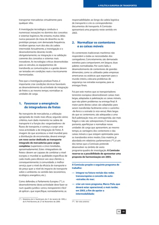 5352
A POLÍTICA EUROPEIA DE TRANSPORTES
transportar mercadorias virtualmente para
qualquer sítio.
A investigação tecnológica conduziu a
numerosas inovações no domínio dos conceitos
e sistemas logísticos. No entanto, muitas delas
nunca passaram da mesa de desenho ou do
protótipo porque, com demasiada frequência,
incidiam apenas num dos elos da cadeia
intermodal. Actualmente, a investigação e o
desenvolvimento deverão incidir,
obrigatoriamente, na integração e na validação
coerente dos conceitos e sistemas mais
inovadores. As tecnologias críticas desenvolvidas
para os veículos, os equipamentos de
transbordo, as comunicações e a gestão devem
ser testadas em condições reais e tecnicamente
harmonizadas.
Para que a investigação produza frutos, é
importante criar condições técnicas favoráveis
ao desenvolvimento da actividade de integração
de fretes e, ao mesmo tempo, normalizar as
unidades de carga.
1. Favorecer a emergência
de integradores de fretes
No transporte de mercadorias, a utilização
apropriada do modo mais eficaz, segundo vários
critérios, num dado momento na cadeia de
transporte é a função dos «organizadores» de
fluxos de transporte, e começa a surgir uma
nova actividade: a de integração de fretes. À
imagem do que aconteceu a nível mundial para
a distribuição de encomendas, deverá emergir
um novo sector dedicado ao transporte
integrado de mercadorias para cargas
completas (superiores a cinco toneladas,
aproximadamente). Estes «integradores de
fretes» devem ser capazes de combinar a nível
europeu e mundial as qualidades específicas de
cada modo, para oferecer aos seus clientes e,
consequentemente, à comunidade, o melhor
serviço, quer a nível da eficácia do transporte e
do preço quer a nível do impacto do transporte
sobre o ambiente, no sentido lato (económico,
ecológico, energético, etc.).
Como defendeu o Parlamento Europeu (41
), o
desenvolvimento desta actividade deve fazer-se
num quadro jurídico «único, transparente e fácil
de aplicar», que especifique, nomeadamente, as
responsabilidades ao longo da cadeia logística
de transporte e crie os correspondentes
documentos de transporte. A Comissão
apresentará uma proposta neste sentido em
2003.
2. Normalizar os contentores
e as caixas móveis
Os contentores tradicionais marítimos não
respondem a todas as necessidades dos
carregadores. Concretamente, são demasiado
estreitos para comportarem, em largura, duas
paletes normalizadas. Por outro lado, o
desenvolvimento de contentores de grandes
dimensões, como os utilizados pelas empresas
americanas ou asiáticas que exportam para o
mundo inteiro, colocaria problemas de
segurança nas estradas europeias, para as
entregas finais.
Foi por este motivo que os transportadores
terrestres europeus desenvolveram caixas mais
largas, adaptadas à paletização: as caixas móveis,
que não põem problemas na entrega final. A
maior parte destas caixas são adaptadas para
serem transferidas facilmente entre o caminho-
-de-ferro e a estrada (e vice-versa). Mais largas
do que os contentores, são adequadas a uma
fácil paletização mas, em contrapartida, são mais
frágeis e não são sobreponíveis. É necessário,
portanto, aperfeiçoar e normalizar novas
unidades de carga que apresentem, ao mesmo
tempo, as vantagens dos contentores e das
caixas móveis e que estejam optimizadas para
os transbordos entre modos. Esta matéria, já
abordada em relatórios parlamentares (42
), é um
dos temas que a Comissão pretende
desenvolver no âmbito de sexto
programa-quadro de investigação. A Comissão
reserva-se a possibilidade de apresentar uma
proposta de harmonização em 2003.
A Comissão propõe o seguinte programa de
trabalho:
— integrar na futura revisão das redes
transeuropeias o conceito de auto-
-estradas do mar;
— criar um novo programa, Marco Polo, que
deverá estar operacional, o mais tardar,
em 2003, a fim de apoiar a
intermodalidade;
(41
) Relatórios de U. Stockmann, de 21 de Janeiro de 1999, e
de A. Poli Bortone, de 27 de Novembro de 2000. (42
) Ver nota anterior.
 