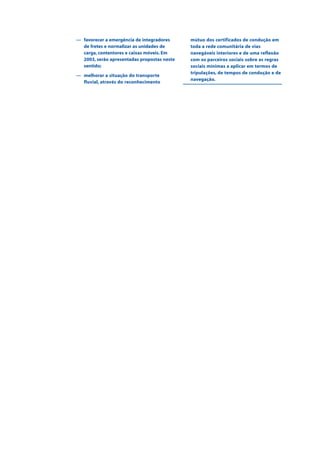 — favorecer a emergência de integradores
de fretes e normalizar as unidades de
carga, contentores e caixas móveis. Em
2003, serão apresentadas propostas neste
sentido;
— melhorar a situação do transporte
fluvial, através do reconhecimento
mútuo dos certificados de condução em
toda a rede comunitária de vias
navegáveis interiores e de uma reflexão
com os parceiros sociais sobre as regras
sociais mínimas a aplicar em termos de
tripulações, de tempos de condução e de
navegação.
 