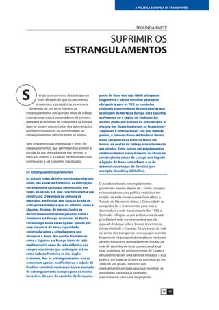 5554
A POLÍTICA EUROPEIA DE TRANSPORTES
SEGUNDA PARTE
SUPRIMIR OS
ESTRANGULAMENTOS
endo o crescimento dos transportes
mais elevado do que o crescimento
económico, a persistência, e mesmo a
dimensão, de um certo número de
estrangulamentos nos grandes eixos de tráfego
internacional coloca um problema de primeira
grandeza ao sistemas de transportes na Europa.
Quer se situem nas cercanias das aglomerações,
nas barreiras naturais ou nas fronteiras, os
estrangulamentos afectam todos os modos.
Sem infra-estruturas interligadas e livres de
estrangulamentos, que permitam fisicamente a
circulação das mercadorias e das pessoas, o
mercado interno e a coesão territorial da União
continuarão a ser conceitos inacabados.
Os estrangulamentos previsíveis
As actuais redes de infra-estruturas reflectem
ainda, nas zonas de fronteiras, as concepções
estreitamente nacionais, remontando, por
vezes, ao século XIX, que caracterizaram a sua
construção. O exemplo da comuna de
Wattrelos, em França, sem ligação à rede de
auto-estradas belgas que, no entanto, passa a
algumas dezenas de metros, ilustra os
disfuncionamentos assim gerados. Entre a
Alemanha e a França, as cidades de Kehl e
Estrasburgo ainda estão ligadas apenas por
uma via única, de baixa capacidade,
construída sobre a estreita ponte que
atravessa o Reno. Nos pontos fronteiriços
entre a Espanha e a França, tanto do lado
mediterrânico como do lado atlântico, são
sempre vias únicas que prolongam até ao
outro lado da fronteira as vias duplas
nacionais. Mas os estrangulamentos não se
encontram apenas nas fronteiras: a cidade de
Bordéus constitui, neste aspecto, um exemplo
de estrangulamento europeu para os modos
terrestres. No caso do caminho-de-ferro, uma
ponte de duas vias cuja idade ultrapassa
largamente o século constitui passagem
obrigatória para os TGV, os comboios
regionais e os comboios de mercadorias que
se dirigem do Norte da Europa para Espanha,
os Pirenéus ou a região de Toulouse. Do
mesmo modo, por estrada ou auto-estrada, a
mistura dos fluxos locais com os fluxos inter-
-regionais e internacionais cria, por falta de
pontes, o famoso «funil» de Bordéus. Nestes
eixos, são poucos os esforços feitos em
termos de gestão de tráfego e de informação
aos utentes. Entre outros estrangulamentos
célebres citemos o que é devido ao atraso na
construção da eclusa de Lanaye, que impede
a ligação do Mosa com o Reno, e os de
determinados troços do Danúbio (por
exemplo, Straubing-Vilshofen).
O paradoxo é estes estrangulamentos
persistirem mesmo depois de a União Europeia
se ter dotado de uma política ambiciosa em
matéria de rede transeuropeia. Com efeito, o
Tratado de Maastricht dotou a Comunidade de
competências e instrumentos para criar e
desenvolver a rede transeuropeia. Em 1993, a
Comissão esforçou-se por atribuir uma elevada
prioridade à rede transeuropeia, a que dá
especial destaque o livro branco Crescimento,
Competitividade e Emprego. A concepção da rede
no sector dos transportes começou por assentar
largamente na justaposição de planos nacionais
de infra-estruturas, nomeadamente no caso da
rede de caminho-de-ferro convencional e da
rede rodoviária. Os próprios chefes de Estado e
de Governo deram uma série de impulsos a esta
política, em especial através da constituição, em
1994, de um grupo composto por
representantes pessoais seus que, reunindo as
prioridades nacionais já existentes,
seleccionaram uma série de projectos
S
 