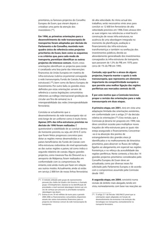 prioritários, os famosos projectos do Conselho
Europeu de Essen, que vieram depois a
cristalizar uma parte da atenção dos
investidores (43
).
Em 1996, as primeiras orientações para o
desenvolvimento da rede transeuropeia de
transportes foram adoptadas por decisão do
Parlamento e do Conselho, reunindo num
quadro único de referência estes projectos
prioritários de Essen, bem como os esquemas
e os critérios que, para cada modo de
transporte, permitiam identificar os outros
projectos de interesse comum. Assim, estas
orientações identificam os projectos para onde
é canalizada uma boa parte das intervenções
financeiras da União Europeia em matéria de
infra-estruturas (rubrica orçamental consagrada
à rede transeuropeia, Fundo de Coesão, fundos
estruturais) (44
), bem como do Banco Europeu de
Investimento. Por outro lado, os grandes eixos
definidos por estas orientações servem de
referência a outras legislações comunitárias
referentes ao tráfego internacional (proibição de
circular aos fins-de-semana) ou à
interoperabilidade das redes (interoperabilidade
ferroviária).
Constata-se actualmente que o
desenvolvimento da rede transeuropeia não só
está longe de ser uniforme como é muito lento.
Apenas 20% das infra-estruturas previstas na
decisão de 1996 foram realizadas. É
questionável a viabilidade de as concluir dentro
do horizonte previsto, ou seja, até 2010. É certo
que foram feitos progressos concretos para
dotar as regiões menos desenvolvidas e os
países beneficiários do Fundo de Coesão com
infra-estruturas rodoviárias de nível aproximado
ao das outras regiões e países, tal como indica o
segundo relatório de coesão. Alguns grandes
projectos, como travessia fixa do Öresund ou o
aeroporto de Malpensa, foram realizados em
conformidade com os compromissos. No
entanto, está ainda muito por fazer em relação
aos outros modos. Actualmente, ainda só estão
em serviço 2 800 km de novas linhas ferroviárias
de alta velocidade. Ao ritmo actual dos
trabalhos, serão necessários vinte anos para
concluir os 12 600 km ferroviários de alta
velocidade previstos em 1996. Estes atrasos têm
as suas origens nas reticências a nível local à
construção de novas infra-estruturas, na
ausência de uma abordagem integrada no
momento da planificação, avaliação e
financiamento das infra-estruturas
transfronteiriças e também na rarefacção dos
investimentos públicos, devida ao
abrandamento generalizado dos investimentos
consagrados às infra-estruturas de transporte,
que passaram de 1,5% do PIB, em 1970, para
cerca de 1% do PIB em 1995.
Contudo, seja qual for o atraso de alguns
projectos, importa manter o apoio à rede
transeuropeia, que representa um elemento
importante da competitividade europeia e
que permite uma melhor ligação das regiões
periféricas aos mercados centrais da UE.
É por este motivo que a Comissão tenciona
propor a revisão das orientações para a rede
transeuropeia em duas etapas.
A primeira etapa, em 2001, terá em vista uma
adaptação limitada das orientações existentes,
em conformidade com o artigo 21º da decisão
relativa às orientações (45
). Esta revisão, que a
Comissão já deveria ter proposto em 1999, não
deve constituir ocasião para multiplicar novos
traçados de infra-estruturas para os quais não
esteja assegurado o financiamento. Concentrar-
-se-á na absorção dos pontos de
estrangulamento dos grandes eixos já
identificados e no melhoramento de itinerários
prioritários, para absorver os fluxos de tráfego
ligados ao alargamento, em especial nas regiões
fronteiriças, e no reforço da acessibilidade das
regiões periféricas. Neste contexto, a lista dos 14
grandes projectos prioritários considerados pelo
Conselho Europeu de Essen deve ser
actualizada, como por diversas vezes foi
solicitado pelo Parlamento Europeu e de acordo
com o compromisso assumido pela Comissão
desde 1997.
A segunda etapa, em 2004, consistirá numa
revisão de âmbito mais alargado, tendo em
vista, nomeadamente, com base nas reacções ao
(43
) O método utilizado pelo grupo de representantes
pessoais dos chefes de Estado e de Governo, o chamado
grupo «Christophersen», baseava-se na identificação de
prioridades a nível nacional (abordagem bottom-up), em
vez de começar por procurar as prioridades europeias
(abordagem top-down).
(44
) Estima-se em 18 mil milhões de euros para o período
2000-2006 os financiamentos comunitários, disponíveis
através dos vários instrumentos financeiros, para os
projectos de interesse comum da rede transeuropeia de
transportes.
(45
) O artigo 21.º da Decisão 1692/96/CE prevê que as
orientações sejam adaptadas em função do
desenvolvimento da economia e da evolução das
tecnologias nos transportes, nomeadamente no
transporte ferroviário.
 