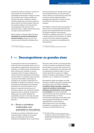 5756
A POLÍTICA EUROPEIA DE TRANSPORTES
presente livro branco, introduzir o conceito de
auto-estradas do mar, desenvolver as
capacidades aeroportuárias e integrar os troços
dos corredores pan-europeus situados nos
territórios dos países candidatos à adesão,
incluindo aqueles que, nessa altura, ainda não
sejam membros da União Europeia.Tratar-se-á
de concentrar esforços numa rede primária
constituída pelas infra-estruturas mais
importantes para o tráfego internacional e para
a coesão à escala continental (46
).
Neste contexto, a Comissão reflectirá sobre a
introdução do conceito de declaração de
interesse europeu, sempre que uma infra-
-estrutura seja considerada estratégica para o
bom funcionamento do mercado interno e para
o descongestionamento mas não apresente o
mesmo interesse ao nível nacional ou local. Este
mecanismo terá por objectivo facilitar a
arbitragem para aproximar os pontos de vista
dos diferentes actores locais, nacionais e
europeus.
No imediato, a revisão da rede transeuropeia (47
)
deve centrar-se no descongestionamento dos
grandes eixos. Independentemente da questão
do traçado de algumas infra-estruturas
prioritárias, o problema essencial é o de resolver
o quebra-cabeças do financiamento, em relação
ao qual o livro branco apresenta propostas
concretas, em especial a da mutualização dos
financiamentos.
I — Descongestionar os grandes eixos
As orientações revistas da Comunidade em
matéria de rede transeuropeia devem inserir-se
numa política ecologicamente viável que, como
sublinhou o Conselho Europeu de Gotemburgo,
deve contribuir para «enfrentar a crescente
saturação da rede e encorajar a utilização de
modos de transporte respeitadores do ambiente».
Para este efeito, as orientações devem recentrar
a acção da Comunidade na promoção da
emergência de corredores multimodais com
prioridade ao tráfego de mercadorias e de uma
rede rápida para passageiros. Isto pressupõe,
igualmente, um número limitado de novos
projectos de grandes infra-estruturas. Os
itinerários europeus mais importantes deverão
igualmente dotar-se de planos de gestão do
tráfego, para uma melhor utilização das
capacidades existentes. A Comissão procurará
que haja um equilíbrio geral na selecção dos
projectos.
A — Rumo a corredores
multimodais com
prioridade às mercadorias
A criação de corredores multimodais em que
tenha prioridade o tráfego de mercadorias
exige, nomeadamente, infra-estruturas
ferroviárias de qualidade. Ora, as características
físicas do caminho-de-ferro na Europa prestam-
-se mal a uma oferta massificada de transporte
de mercadorias. As actuais infra-estruturas não
permitem o empilhamento de contentores nem
a composição de comboios longos e, de uma
maneira geral, têm de suportar um tráfego
intenso de comboios de passageiros (48
), que as
partilham com os comboios de mercadorias.
Não podendo realizar, de imediato, uma rede
ferroviária completa reservada ao transporte de
mercadorias, como nos Estados Unidos, os
investidores devem encorajar a progressiva
criação de corredores transeuropeus
dedicados prioritariamente, ou em exclusivo,
às mercadorias. Estes serão constituídos
maioritariamente por linhas existentes, mas que
serão prioritariamente, ou mesmo
exclusivamente, dedicadas às mercadorias. Nas
zonas de grande intensidade de circulação,
nomeadamente as zonas urbanas, a
diferenciação entre as vias reservadas a
mercadorias e a passageiros será a linha
condutora do desenvolvimento e do
(46
) Ver a parte consagrada ao alargamento.
(48
) No entanto, as linhas ferroviárias projectadas para a
circulação de comboios de alta velocidade (>250 km/h)
são, geralmente, utilizadas exclusivamente por estes
comboios, sendo as mercadorias «expresso» as únicas aí
transportadas.
(47
) Proposta em paralelo ao presente livro branco.
 