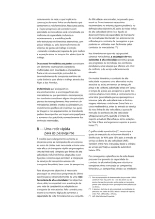ordenamento da rede, o que implicará a
construção de novas linhas ou de desvios que
contornem os nós ferroviários. Nas outras zonas,
a criação progressiva de corredores com
prioridade às mercadorias será concretizada por
melhorias de capacidade, incluindo o
reordenamento e a reabilitação de
infra-estruturas em itinerários alternativos, com
pouco tráfego, ou pelo desenvolvimento de
sistemas de gestão de tráfego (controlo-
-comando e sinalização) capazes de gerir melhor
a separação entre os tempos dos vários tipos de
tráfego.
Os acessos ferroviários aos portos constituem
um elemento essencial dos corredores
multimodais com prioridade às mercadorias.
Trata-se de uma condição primordial do
desenvolvimento do transporte marítimo de
curta distância para aliviar o tráfego através dos
Alpes e dos Pirenéus.
Os terminais que asseguram os
encaminhamentos e as entregas finais das
mercadorias ou que permitem a recomposição
dos comboios constituem alguns dos principais
pontos de estrangulamento. Nos terminais de
mercadorias abertos a todos os operadores, os
investimentos públicos de incentivo nas gares
de triagem e nos equipamentos de transbordo
podem desempenhar um importante papel para
o aumento da capacidade, nomeadamente dos
terminais intermodais.
B — Uma rede rápida
para os passageiros
À medida que o alargamento aumenta as
distâncias entre as metrópoles de um extremo
ao outro da União, mais necessária se torna uma
rede eficaz de transporte rápido de passageiros.
Uma tal rede será composta por linhas de alta
velocidade, incluindo linhas adaptadas, e por
ligações e sistemas que permitam a integração
de serviços de transportes aéreos e de
transporte ferroviário, bem como de aeroportos.
Para alcançar este objectivo, é necessário
prosseguir os ambiciosos programas do último
decénio para o desenvolvimento de uma rede
ferroviária de alta velocidade. Este objectivo
não é, aliás, incompatível com a realização de
uma rede de características adaptadas ao
transporte de mercadorias. Pelo contrário, esta
insere-se na mesma lógica de aumentar a
capacidade da rede ferroviária no seu conjunto.
As dificuldades encontradas, no passado, para
reunir os financiamentos necessários
recomendam, no entanto, alguma prudência na
definição dos objectivos. O apoio às novas linhas
de alta velocidade deve estar ligado ao
desenvolvimento da capacidade de transporte
de mercadorias, libertando vias anteriormente
utilizadas por comboios de passageiros e que
poderão ser utilizadas mais facilmente pelos
comboios de mercadorias (49
).
Nos itinerários em que não seja possível
construir novas linhas, a adaptação de vias
existentes à alta velocidade constitui, graças
aos progressos da tecnologia dos comboios
pendulares, uma solução que oferece um nível
de conforto e de serviço suficientemente
elevado.
Em muitos itinerários, o comboio de alta
velocidade representa uma alternativa muito
atractiva ao avião, em termos de tempo, de
preço e de conforto, sobretudo tendo em conta
o tempo de acesso aos aeroportos a partir dos
centros urbanos. Com efeito, e contrariamente a
uma ideia generalizada, para os passageiros, o
interesse pela alta velocidade não se limita a
viagens inferiores a três horas. Entre Paris e a
costa mediterrânica, antes da entrada ao serviço
da nova linha de alta velocidade, a quota de
mercado do comboio de alta velocidade
ultrapassava os 25%, quando o tempo do
trajecto actual até Marselha ou até às estações
da Côte d’Azur era largamente superior a quatro
horas (50
).
O gráfico atrás reproduzido (51
) mostra que a
quota de mercado do avião entre Madrid e
Sevilha caiu de 40% para 13% após a entrada ao
serviço da linha de alta velocidade (AVE).
Também entre Paris e Bruxelas, desde a entrada
ao serviço do Thalys, a quota do automóvel
baixou 15%.
Por conseguinte, a planificação da rede deverá
procurar tirar proveito da capacidade do
comboio de alta velocidade para substituir o
transporte aéreo e encorajar as companhias
ferroviárias, as companhias aéreas e as entidades
(49
) Para a transposição de determinados troços onde é difícil
construir mais vias, como é o caso dos túneis ou das
pontes de grande extensão, pode revelar-se necessário
prever uma utilização mista (passageiros/mercadorias) da
via férrea.
(50
) A abertura da linha de alta velocidade na totalidade do
percurso, em Junho de 2001, reduz o tempo de trajecto
entre Paris e Marselha a 3 horas.
(51
) AVE: Alta Velocidad Española.
 