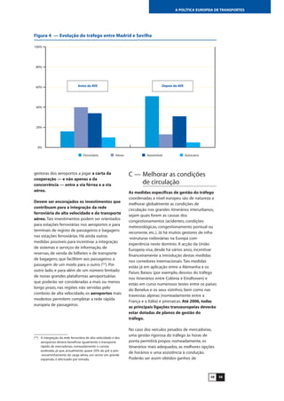 5958
A POLÍTICA EUROPEIA DE TRANSPORTES
gestoras dos aeroportos a jogar a carta da
cooperação — e não apenas a da
concorrência — entre a via férrea e a via
aérea.
Devem ser encorajados os investimentos que
contribuam para a integração da rede
ferroviária de alta velocidade e do transporte
aéreo. Tais investimentos podem ser orientados
para estações ferroviárias nos aeroportos e para
terminais de registo de passageiros e bagagens
nas estações ferroviárias. Há ainda outras
medidas possíveis para incentivar a integração
de sistemas e serviços de informação, de
reservas, de venda de bilhetes e de transporte
de bagagens, que facilitem aos passageiros a
passagem de um modo para o outro (52
). Por
outro lado, e para além de um número limitado
de novas grandes plataformas aeroportuárias
que poderão ser consideradas a mais ou menos
longo prazo, nas regiões não servidas pelo
comboio de alta velocidade, os aeroportos mais
modestos permitem completar a rede rápida
europeia de passageiros.
C — Melhorar as condições
de circulação
As medidas específicas de gestão do tráfego
coordenadas a nível europeu são de natureza a
melhorar globalmente as condições de
circulação nos grandes itinerários interurbanos,
sejam quais forem as causas dos
congestionamentos (acidentes, condições
meteorológicas, congestionamento pontual ou
recorrente, etc.). Já há muitos gestores de infra-
-estruturas rodoviárias na Europa com
experiência neste domínio. A acção da União
Europeia visa, desde há vários anos, incentivar
financeiramente a introdução destas medidas
nos corredores internacionais.Tais medidas
estão já em aplicação entre a Alemanha e os
Países Baixos (por exemplo, desvios do tráfego
nos itinerários entre Colónia e Eindhoven) e
estão em curso numerosos testes entre os países
do Benelux e os seus vizinhos, bem como nas
travessias alpinas (nomeadamente entre a
França e a Itália) e pirenaicas. Até 2006, todas
as principais ligações transeuropeias deverão
estar dotadas de planos de gestão do
tráfego.
No caso dos veículos pesados de mercadorias,
uma gestão rigorosa do tráfego às horas de
ponta permitirá propor, nomeadamente, os
itinerários mais adequados, as melhores opções
de horários e uma assistência à condução.
Poderão ser assim obtidos ganhos de
0%
20%
40%
60%
80%
100%
AutocarroAutomóvelAéreoFerroviário
Antes da AVE Depois do AVE
(52
) A integração da rede ferroviária de alta velocidade e dos
aeroportos deverá beneficiar igualmente o transporte
rápido de mercadorias, nomeadamente o correio
acelerado, já que, actualmente, quase 50% do pré e pós-
-encaminhamento da carga aérea, um sector em grande
expansão, é efectuado por estrada.
Figura 4 — Evolução do tráfego entre Madrid e Sevilha
 
