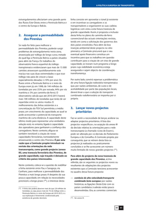 6160
A POLÍTICA EUROPEIA DE TRANSPORTES
estrangulamentos afectariam uma grande parte
dos fluxos Este-Oeste, entre a Península Ibérica e
o centro da Europa e Balcãs.
2. Assegurar a permeabilidade
dos Pirenéus
Se nada for feito para melhorar a
permeabilidade dos Pirenéus, poderão surgir
problemas de estrangulamento nesta zona,
atravessada por tráfego de longo curso, metade
do qual liga a Península Ibérica a países situados
para além da França. Os trabalhos do
observatório franco-espanhol do tráfego
transpirenaico evidenciaram que mais de 15 000
camiões atravessam quotidianamente este
maciço nas suas duas extremidades e que esse
tráfego não pára de crescer a taxas
especialmente elevadas (+10% por ano). Os
fluxos entre a Península Ibérica e o resto da
Europa eram já, em 1998, de 144 milhões de
toneladas por ano (53% por estrada, 44% por via
marítima e 3% por caminho-de-ferro). O
observatório calcula que até 2010-2015 haverá
mais 100 milhões de toneladas que terão de ser
repartidas entre os vários modos. O
melhoramento das linhas existentes e a
concretização do TGV Sul permitirão, a médio
prazo, um crescimento da capacidade, ao qual se
pode acrescentar o potencial do transporte
marítimo de curta distância. A capacidade deste
último modo para representar uma verdadeira
solução está, no entanto, ligada à capacidade
dos operadores para ganharem a confiança dos
carregadores. Neste contexto, afigura-se
também inevitável a criação de novas
capacidades ferroviárias, nomeadamente
atravessando o centro dos Pirenéus. É por esta
razão que a Comissão propõe introduzir na
revisão das orientações da rede
transeuropeia, como grande projecto (anexo
III), uma travessia ferroviária dos Pirenéus, de
grande capacidade, cujo traçado é deixado ao
critério dos países interessados.
Neste contexto, coloca-se a questão de reabilitar
a linha existente entre Pau e Saragoça, via
Canfranc, para melhorar a permeabilidade dos
Pirenéus a mais longo prazo. A despeito da sua
pouca capacidade, em relação às necessidades
previsíveis a longo prazo (54
), o interesse desta
linha consiste em aproveitar o túnel já existente
e em incentivar os carregadores e os
transportadores a organizarem as suas cadeias
logísticas com vista a esta futura travessia de
grande capacidade. Assim, é proposta a inclusão
desta linha no plano do caminho-de-ferro
convencional das actuais orientações revistas,
tendo em conta a solicitação dos governos dos
dois países envolvidos. Para além da boa
inserção ambiental deste projecto no sítio
pirenaico, a Comissão procurará que o seu
eventual apoio financeiro constitua um
incentivo para que os trabalhos em questão
contribuam para a criação de um eixo de grande
capacidade, se insiram num programa a longo
prazo cuja viabilidade económica esteja
assegurada e sejam objecto de coordenação
transfronteiriça.
Por outro lado, convirá repensar a problemática
de uma futura ligação rodoviária transpirenaica
que, por razões ambientais, de custo e de
aceitabilidade por parte das populações locais,
deverá levar a que a solução do transporte
combinado rodoferroviário se imponha por si
própria.
3. Lançar novos projectos
prioritários
Faz-se sentir a necessidade de lançar, acelerar ou
adaptar projectos prioritários. A lista dos
projectos «específicos», na acepção do anexo III
da decisão relativa às orientações para a rede
transeuropeia (a chamada «Lista de Essen»),
pode ser alterada por co-decisão do Parlamento
Europeu e do Conselho. A Comissão propõe, por
conseguinte, que se retirem desta lista os
projectos já realizados ou praticamente
concluídos e se lhe acrescente um número
muito limitado de novos grandes projectos (55
).
Para além do projecto da nova travessia de
grande capacidade dos Pirenéus, acima
referida, são os seguintes os projectos novos ou
resultantes de adaptações dos projectos
existentes que a Comissão tenciona acrescentar
no quadro dessa futura proposta:
— comboio de alta velocidade/transporte
combinado leste-europeu: por razões
históricas, as ligações Oeste-Este com os
países candidatos à adesão estão pouco
desenvolvidas. Ora, as correntes comerciais
(54
) A linha não poderá absorver mais do que 2,8 milhões de
toneladas, ou seja, pouco mais de 1% do tráfego entre a
Península Ibérica e o resto da Europa até 2010-2015, e a
sua exploração é fortemente condicionada pela
existência de grandes desníveis. (55
) Ver anexo III.
 
