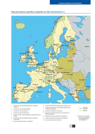 6362
A POLÍTICA EUROPEIA DE TRANSPORTES
Mapa dos projectos «específicos» adoptados em 1996 («Lista de Essen») (*)
Caminho-
-de-ferro
Rodovia
1. Comboio de alta velocidade/transporte combinado
Norte-Sul
2. Comboio de alta velocidade PBKAL
3. Comboio de alta velocidade Sul
4. Comboio de alta velocidade Este
5. Caminho-de-ferro clássico/transporte combinado: Linha de
Betuwe
6. Comboio de alta velocidade/transporte combinado
França-Itália
7. Auto-estradas gregas: Patra e Via Egnatia
8. Ligação multimodal Portugal/Espanha-Europa Central
9. Ligação ferroviária clássica Cork-Dublim-Belfast-Larne-
-Stranraer (terminada)
10. Aeroporto de Malpensa (terminado)
11. Ligação ferroviária/rodoviária entre a Dinamarca e a
Suécia (terminada)
12. Triângulo Nórdico (caminho-de-ferro/rodovia)
13. Ligação rodoviária Irlanda/Reino Unido/Benelux
14. Linha principal da Costa Ocidental
(*) Decisão n.º 1692/96/CE
com a redacção que lhe
foi dada pela Decisão
n.º 1346/2001/CE.
 