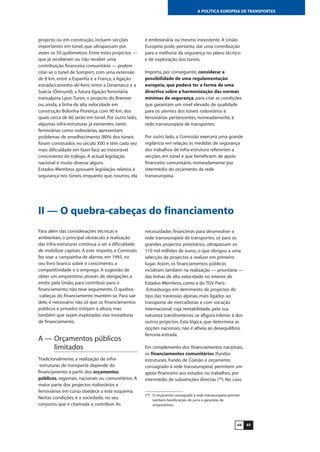 6564
A POLÍTICA EUROPEIA DE TRANSPORTES
II — O quebra-cabeças do financiamento
Para além das considerações técnicas e
ambientais, o principal obstáculo à realização
das infra-estruturas continua a ser a dificuldade
de mobilizar capitais. A este respeito, a Comissão
fez soar a campainha de alarme, em 1993, no
seu livro branco sobre o crescimento, a
competitividade e o emprego. A sugestão de
obter um empréstimo através de obrigações a
emitir pela União, para contribuir para o
financiamento, não teve seguimento. O quebra-
-cabeças do financiamento mantém-se. Para sair
dele, é necessário não só que os financiamentos
públicos e privados estejam à altura, mas
também que sejam exploradas vias inovadoras
de financiamento.
A — Orçamentos públicos
limitados
Tradicionalmente, a realização de infra-
-estruturas de transporte depende do
financiamento a partir dos orçamentos
públicos, regionais, nacionais ou comunitários. A
maior parte dos projectos rodoviários e
ferroviários em curso obedece a este esquema.
Nestas condições, é a sociedade, no seu
conjunto, que é chamada a contribuir. As
necessidades financeiras para desenvolver a
rede transeuropeia de transportes, só para os
grandes projectos prioritários, ultrapassam os
110 mil milhões de euros, o que obrigou a uma
selecção de projectos a realizar em primeiro
lugar. Assim, os financiamentos públicos
incidiram também na realização — prioritária —
das linhas de alta velocidade no interior de
Estados-Membros, como a do TGV Paris-
-Estrasburgo, em detrimento de projectos do
tipo das travessias alpinas, mais ligados ao
transporte de mercadorias e com vocação
internacional, cuja rentabilidade, pela sua
natureza transfronteiras, se afigura inferior à dos
outros projectos. Esta lógica, que determina as
opções nacionais, não é alheia ao desequilíbrio
ferrovia-estrada.
Em complemento dos financiamentos nacionais,
os financiamentos comunitários (fundos
estruturais, Fundo de Coesão e orçamento
consagrado à rede transeuropeia) permitem um
apoio financeiro aos estudos ou trabalhos, por
intermédio de subvenções directas (56
). No caso
(56
) O orçamento consagrado à rede transeuropeia permite
também bonificações de juros e garantias de
empréstimos.
projecto ou em construção, incluem secções
importantes em túnel, que ultrapassam por
vezes os 50 quilómetros. Entre estes projectos —
que já receberam ou irão receber uma
contribuição financeira comunitária — podem
citar-se o túnel de Somport, com uma extensão
de 8 km, entre a Espanha e a França, a ligação
estrada/caminho-de-ferro entre a Dinamarca e a
Suécia (Öresund), a futura ligação ferroviária
transalpina Lyon-Turim, o projecto do Brenner
ou, ainda, a linha de alta velocidade em
construção Bolonha-Florença, com 90 km, dos
quais cerca de 60 serão em túnel. Por outro lado,
algumas infra-estruturas já existentes, tanto
ferroviárias como rodoviárias, apresentam
problemas de envelhecimento (80% dos túneis
foram construídos no século XIX) e têm cada vez
mais dificuldade em fazer face ao inexorável
crescimento do tráfego. A actual legislação
nacional é muito diversa: alguns
Estados-Membros possuem legislação relativa à
segurança nos túneis, enquanto que, noutros, ela
é embrionária ou mesmo inexistente. A União
Europeia pode, portanto, dar uma contribuição
para a melhoria da segurança no plano técnico
e de exploração dos túneis.
Importa, por conseguinte, considerar a
possibilidade de uma regulamentação
europeia, que poderá ter a forma de uma
directiva sobre a harmonização das normas
mínimas de segurança, para criar as condições
que garantam um nível elevado de qualidade
para os utentes dos túneis rodoviários e
ferroviários pertencentes, nomeadamente, à
rede transeuropeia de transportes.
Por outro lado, a Comissão exercerá uma grande
vigilância em relação às medidas de segurança
dos trabalhos de infra-estrutura referentes a
secções em túnel e que beneficiem de apoio
financeiro comunitário, nomeadamente por
intermédio do orçamento da rede
transeuropeia.
 