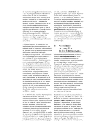 do orçamento consagrado à rede transeuropeia,
a taxa de participação da Comunidade tem o
limite máximo de 10% do custo total dos
investimentos. O papel destas intervenções é
facilitar o arranque, em co-financiamento, do
projecto ou dos estudos a montante dos
projectos, mobilizar investidores potenciais de
forma coordenada e estimular montagens
financeiras originais. Para os projectos que se
estendem por vários anos, a Comissão propôs a
elaboração de um programa indicativo
plurianual para o período 2001-2006, o que
permitirá uma melhor programação das
despesas e, em relação aos promotores,
assegurar a continuidade do suporte financeiro
comunitário.
A experiência mostra, no entanto, que em
determinados casos, nomeadamente nos que
envolvem projectos prioritários transfronteiriços
do tipo Lyon-Turim ou da futura travessia central
dos Pirenéus, a actual taxa máxima de
participação comunitária não é suficientemente
incentivadora para funcionar como alavanca e
para mobilizar, de forma coordenada, os
investidores necessários. É desejável, portanto,
propor o aumento desta taxa para 20% no
caso dos projectos «críticos», de elevado valor
acrescentado para a rede transeuropeia, mas de
fraca rentabilidade socioeconómica à escala de
um país. Esta medida destinar-se-á
especificamente aos projectos ferroviários
transfronteiras que transponham barreiras
naturais, cadeias montanhosas ou braços de
mar, e que obriguem, de facto, à realização de
obras de arte de vulto, como túneis ou pontes
de grande extensão. Esta taxa de 20% poderá
também aplicar-se, a título excepcional, aos
projectos da rede transeuropeia destinados a
eliminar estrangulamentos claramente
identificados nas fronteiras com os países
candidatos à adesão.
Se, em determinados projectos elegíveis para os
instrumentos financeiros estruturais, a
intervenção comunitária é determinante pelo
seu peso, podendo atingir os 80% do custo total
no caso do Fundo de Coesão, nos outros casos,
os apoios financeiros comunitários são
atribuídos com parcimónia e necessitam de ser
completados por uma contribuição externa
substancial. Os 4 170 milhões de euros
disponíveis para o período 2000-2006 no quadro
do orçamento consagrado à rede transeuropeia,
atribuídos principalmente aos grandes projectos
prioritários, representam apenas, de facto, uma
parte limitada das necessidades. Isto obriga, por
um lado, a uma maior selectividade nos
projectos e, por outro, a que estejam disponíveis
outros meios de financiamento públicos ou
privados — ou em combinação dos dois — para
a realização dos projectos. Para maximizar os
resultados do apoio financeiro comunitário, está,
portanto, a ser considerado, antes mesmo da
reformulação das orientações, não apenas o
reforço dos critérios de selecção, mas também o
condicionamento mais rigoroso dos
financiamentos comunitários à realização de
medidas que garantam a interconexão das infra-
-estruturas em causa, a sua interoperabilidade e
uma maior segurança, bem como o reembolso
das subvenções em caso de incumprimento
deste princípio.
B — Necessidade
de tranquilizar
os investidores privados
Aquando da construção do túnel da Mancha,
foram os investidores privados que foram
chamados a contribuir. Constituindo um
inegável êxito técnico, este projecto revelou-se,
em contrapartida, um notório fracasso
financeiro, de que foram vítimas tanto pequenos
aforradores como grandes grupos financeiros. A
principal fraqueza de uma montagem financeira
deste tipo reside no desfasamento temporal
entre as despesas de investimento e as
primeiras receitas, que só surgem com a entrada
efectiva em serviço da obra. Estas primeiras
receitas não significam, necessariamente, lucros.
A consequência mais tangível deste fracasso no
plano financeiro foi o desinteresse dos capitais
privados pelo financiamento de infra-estruturas
de transportes e, mais especificamente, das
infra-estruturas transfronteiriças cuja
rentabilidade, por vezes fraca, está associada a
um maior grau de incerteza.
Para tentar remediar esta situação, a Comissão
lançou, nos anos 1995-1997, uma reflexão com a
finalidade de incentivar o desenvolvimento de
parcerias público-privado. Alguns grandes
projectos — a ponte-túnel do Öresund, por
exemplo — foram financiados através deste
mecanismo de parceria. As garantias são tais
que a quase totalidade do risco fica a cargo do
Estado. Apesar deste avanço, a fórmula da
parceria público-privado ainda não conseguiu
conquistar os favores dos investidores privados,
do mesmo modo que, em determinados casos, a
rigidez revelada por alguns Estados não
encorajou o desenvolvimento de tais parcerias.
 