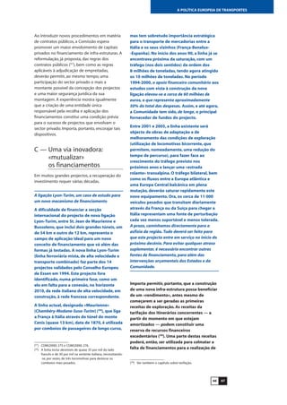 6766
A POLÍTICA EUROPEIA DE TRANSPORTES
Ao introduzir novos procedimentos em matéria
de contratos públicos, a Comissão espera
promover um maior envolvimento de capitais
privados no financiamento de infra-estruturas. A
reformulação, já proposta, das regras dos
contratos públicos (57
), bem como as regras
aplicáveis à adjudicação de empreitadas,
deverão permitir, ao mesmo tempo, uma
participação do sector privado o mais a
montante possível da concepção dos projectos
e uma maior segurança jurídica da sua
montagem. A experiência mostra igualmente
que a criação de uma entidade única
responsável pela recolha e aplicação dos
financiamentos constitui uma condição prévia
para o sucesso de projectos que envolvam o
sector privado. Importa, portanto, encorajar tais
dispositivos.
C — Uma via inovadora:
«mutualizar»
os financiamentos
Em muitos grandes projectos, a recuperação do
investimento requer várias décadas.
A ligação Lyon-Turim, um caso de estudo para
um novo mecanismo de financiamento
A dificuldade de financiar a secção
internacional do projecto de nova ligação
Lyon-Turim, entre St. Jean de Maurienne e
Bussoleno, que inclui dois grandes túneis, um
de 54 km e outro de 12 km, representa o
campo de aplicação ideal para um novo
conceito de financiamento que vá além das
formas já testadas. A nova linha Lyon-Turim
(linha ferroviária mista, de alta velocidade e
transporte combinado) faz parte dos 14
projectos validados pelo Conselho Europeu
de Essen em 1994. Este projecto fora
identificado, numa primeira fase, como um
elo em falta para a conexão, no horizonte
2010, da rede italiana de alta velocidade, em
construção, à rede francesa correspondente.
A linha actual, designada «Maurienne»
(Chambéry-Modane-Susa-Turim) (58
), que liga
a França à Itália através do túnel do monte
Cenis (quase 13 km), data de 1870, é utilizada
por comboios de passageiros de longo curso,
mas tem sobretudo importância estratégica
para o transporte de mercadorias entre a
Itália e os seus vizinhos (França-Benelux-
-Espanha). No início dos anos 90, a linha já se
encontrava próxima da saturação, com um
tráfego (nos dois sentidos) da ordem dos
8 milhões de toneladas, tendo agora atingido
os 10 milhões de toneladas. No período
1994-2000, o apoio financeiro comunitário aos
estudos com vista à construção da nova
ligação elevou-se a cerca de 60 milhões de
euros, o que representa aproximadamente
50% do total das despesas. Assim, e até agora,
a Comunidade tem sido, de longe, o principal
fornecedor de fundos do projecto.
Entre 2001 e 2005, a linha existente será
objecto de obras de adaptação e de
melhoramento das condições de exploração
(utilização de locomotivas bicorrente, que
permitem, nomeadamente, uma redução do
tempo de percurso), para fazer face ao
crescimento do tráfego previsto nos
próximos anos e lançar uma «estrada
rolante» transalpina. O tráfego bilateral, bem
como os fluxos entre a Europa atlântica e
uma Europa Central balcânica em plena
mutação, deverão saturar rapidamente este
novo equipamento. Ora, os cerca de 11 000
veículos pesados que transitam diariamente
através da França ou da Suíça para chegar a
Itália representam uma fonte de perturbação
cada vez menos suportável e menos tolerada.
A prazo, caminhamos directamente para a
asfixia da região. Tudo deverá ser feito para
que este projecto entre em serviço no início do
próximo decénio. Para evitar qualquer atraso
suplementar, é necessário encontrar outras
fontes de financiamento, para além das
intervenções orçamentais dos Estados e da
Comunidade.
Importa permitir, portanto, que a construção
de uma nova infra-estrutura possa beneficiar
de um «rendimento», antes mesmo de
começarem a ser geradas as primeiras
receitas de exploração. As receitas da
tarifação dos itinerários concorrentes — a
partir do momento em que estejam
amortizados — podem constituir uma
reserva de recursos financeiros
excedentários (59
). Uma parte destas receitas
poderá, então, ser utilizada para colmatar a
falta de financiamentos para a realização de
(57
) COM(2000) 275 e COM(2000) 276.
(58
) A linha inclui desníveis de quase 35 por mil do lado
francês e de 30 por mil na vertente italiana, necessitando-
-se, por vezes, de três locomotivas para deslocar os
comboios mais pesados. (59
) Ver também o capítulo sobre tarifação.
 