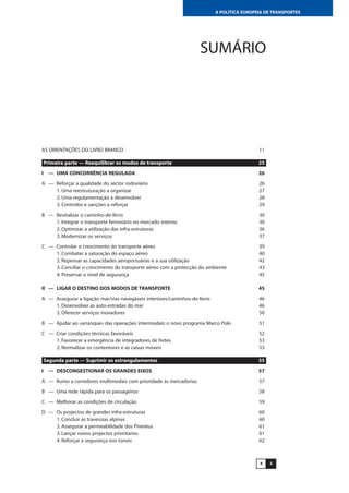 54
A POLÍTICA EUROPEIA DE TRANSPORTES
SUMÁRIO
AS ORIENTAÇÕES DO LIVRO BRANCO 11
Primeira parte — Reequilibrar os modos de transporte 25
I — UMA CONCORRÊNCIA REGULADA 26
A — Reforçar a qualidade do sector rodoviário 26
1. Uma reestruturação a organizar 27
2. Uma regulamentação a desenvolver 28
3. Controlos e sanções a reforçar 29
B — Revitalizar o caminho-de-ferro 30
1. Integrar o transporte ferroviário no mercado interno 30
2. Optimizar a utilização das infra-estruturas 36
3. Modernizar os serviços 37
C — Controlar o crescimento do transporte aéreo 39
1. Combater a saturação do espaço aéreo 40
2. Repensar as capacidades aeroportuárias e a sua utilização 42
3. Conciliar o crescimento do transporte aéreo com a protecção do ambiente 43
4. Preservar o nível de segurança 45
II — LIGAR O DESTINO DOS MODOS DE TRANSPORTE 45
A — Assegurar a ligação mar/vias navegáveis interiores/caminhos-de-ferro 46
1. Desenvolver as auto-estradas do mar 46
2. Oferecer serviços inovadores 50
B — Ajudar ao «arranque» das operações intermodais: o novo programa Marco Polo 51
C — Criar condições técnicas favoráveis 52
1. Favorecer a emergência de integradores de fretes 53
2. Normalizar os contentores e as caixas móveis 53
Segunda parte — Suprimir os estrangulamentos 55
I — DESCONGESTIONAR OS GRANDES EIXOS 57
A — Rumo a corredores multimodais com prioridade às mercadorias 57
B — Uma rede rápida para os passageiros 58
C — Melhorar as condições de circulação 59
D — Os projectos de grandes infra-estruturas 60
1. Concluir as travessias alpinas 60
2. Assegurar a permeabilidade dos Pirenéus 61
3. Lançar novos projectos prioritários 61
4. Reforçar a segurança nos túneis 62
 