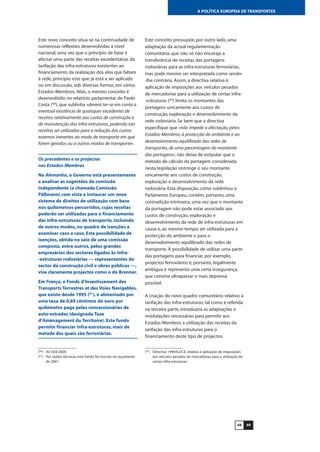 6968
A POLÍTICA EUROPEIA DE TRANSPORTES
Este novo conceito situa-se na continuidade de
numerosas reflexões desenvolvidas a nível
nacional, uma vez que o princípio de base é
afectar uma parte das receitas excedentárias da
tarifação das infra-estruturas existentes ao
financiamento da realização dos elos que faltam
à rede, princípio este que já está a ser aplicado
ou em discussão, sob diversas formas, em vários
Estados-Membros. Aliás, o mesmo conceito é
desenvolvido no relatório parlamentar de Paolo
Costa (60
), que sublinha «deverá ter-se em conta a
eventual existência de quaisquer excedentes de
receitas relativamente aos custos de construção e
de manutenção das infra-estruturas, podendo tais
receitas ser utilizadas para a redução dos custos
externos inerentes ao modo de transporte em que
forem gerados ou a outros modos de transporte».
Os precedentes e os projectos
nos Estados-Membros
Na Alemanha, o Governo está presentemente
a analisar as sugestões da comissão
independente (a chamada Comissão
Pällmann) com vista a instaurar um novo
sistema de direitos de utilização com base
nos quilómetros percorridos, cujas receitas
poderão ser utilizadas para o financiamento
das infra-estruturas de transporte, incluindo
de outros modos, no quadro de isenções a
examinar caso a caso. Esta possibilidade de
isenções, obtida no seio de uma comissão
composta, entre outros, pelos grandes
empresários dos sectores ligados às infra-
-estruturas rodoviárias — representantes do
sector da construção civil e obras públicas —,
visa claramente projectos como o do Brenner.
Em França, o Fonds d’Investissement des
Transports Terrestres et des Voies Navigables,
que existe desde 1995 (61
), é alimentado por
uma taxa de 0,69 cêntimos do euro por
quilómetro paga pelas concessionárias de
auto-estradas (designada Taxe
d’Aménagement du Territoire). Este fundo
permite financiar infra-estruturas, mais de
metade das quais são ferroviárias.
Este conceito pressupõe, por outro lado, uma
adaptação da actual regulamentação
comunitária, que não só não encoraja a
transferência de receitas das portagens
rodoviárias para as infra-estruturas ferroviárias,
mas pode mesmo ser interpretada como sendo-
-lhe contrária. Assim, a directiva relativa à
aplicação de imposições aos veículos pesados
de mercadorias para a utilização de certas infra-
-estruturas (62
) limita os montantes das
portagens unicamente aos custos de
construção, exploração e desenvolvimento da
rede rodoviária. Se bem que a directiva
especifique que «não impede a afectação, pelos
Estados-Membros, à protecção do ambiente e ao
desenvolvimento equilibrado das redes de
transportes, de uma percentagem do montante
das portagens», não deixa de estipular que o
método de cálculo da portagem considerada
nesta legislação restringe o seu montante
unicamente aos custos de construção,
exploração e desenvolvimento da rede
rodoviária. Esta disposição, como sublinhou o
Parlamento Europeu, contém, portanto, uma
contradição intrínseca, uma vez que o montante
da portagem não pode estar associado aos
custos de construção, exploração e
desenvolvimento da rede de infra-estruturas em
causa e, ao mesmo tempo, ser utilizada para a
protecção do ambiente e para o
desenvolvimento equilibrado das redes de
transporte. A possibilidade de utilizar uma parte
das portagens para financiar, por exemplo,
projectos ferroviários é, portanto, legalmente
ambígua e representa uma certa insegurança,
que conviria ultrapassar o mais depressa
possível.
A criação do novo quadro comunitário relativo à
tarifação das infra-estruturas, tal como é referida
na terceira parte, introduzirá as adaptações e
modulações necessárias para permitir aos
Estados-Membros a utilização das receitas da
tarifação das infra-estruturas para o
financiamento deste tipo de projectos.
(60
) A5-034/2000.
(61
) Por razões técnicas, este fundo foi inscrito no orçamento
de 2001.
(62
) Directiva 1999/62/CE, relativa à aplicação de imposições
aos veículos pesados de mercadorias para a utilização de
certas infra-estruturas.
 