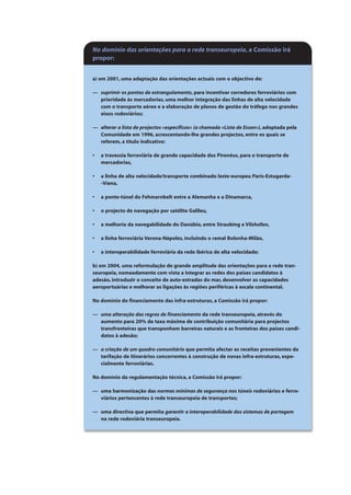 No domínio das orientações para a rede transeuropeia, a Comissão irá
propor:
a) em 2001, uma adaptação das orientações actuais com o objectivo de:
— suprimir os pontos de estrangulamento, para incentivar corredores ferroviários com
prioridade às mercadorias, uma melhor integração das linhas de alta velocidade
com o transporte aéreo e a elaboração de planos de gestão do tráfego nos grandes
eixos rodoviários;
— alterar a lista de projectos «específicos» (a chamada «Lista de Essen»), adoptada pela
Comunidade em 1996, acrescentando-lhe grandes projectos, entre os quais se
referem, a título indicativo:
• a travessia ferroviária de grande capacidade dos Pirenéus, para o transporte de
mercadorias,
• a linha de alta velocidade/transporte combinado leste-europeu Paris-Estugarda-
-Viena,
• a ponte-túnel do Fehmarnbelt entre a Alemanha e a Dinamarca,
• o projecto de navegação por satélite Galileu,
• a melhoria da navegabilidade do Danúbio, entre Straubing e Vilshofen,
• a linha ferroviária Verona-Nápoles, incluindo o ramal Bolonha-Milão,
• a interoperabilidade ferroviária da rede ibérica de alta velocidade;
b) em 2004, uma reformulação de grande amplitude das orientações para a rede tran-
seuropeia, nomeadamente com vista a integrar as redes dos países candidatos à
adesão, introduzir o conceito de auto-estradas do mar, desenvolver as capacidades
aeroportuárias e melhorar as ligações às regiões periféricas à escala continental.
No domínio do financiamento das infra-estruturas, a Comissão irá propor:
— uma alteração das regras de financiamento da rede transeuropeia, através do
aumento para 20% da taxa máxima de contribuição comunitária para projectos
transfronteiras que transponham barreiras naturais e as fronteiras dos países candi-
datos à adesão;
— a criação de um quadro comunitário que permita afectar as receitas provenientes da
tarifação de itinerários concorrentes à construção de novas infra-estruturas, espe-
cialmente ferroviárias.
No domínio da regulamentação técnica, a Comissão irá propor:
— uma harmonização das normas mínimas de segurança nos túneis rodoviários e ferro-
viários pertencentes à rede transeuropeia de transportes;
— uma directiva que permita garantir a interoperabilidade dos sistemas de portagem
na rede rodoviária transeuropeia.
 