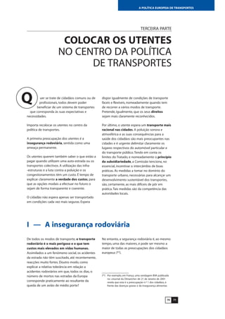 7170
A POLÍTICA EUROPEIA DE TRANSPORTES
TERCEIRA PARTE
COLOCAR OS UTENTES
NO CENTRO DA POLÍTICA
DE TRANSPORTES
uer se trate de cidadãos comuns ou de
profissionais, todos devem poder
beneficiar de um sistema de transportes
que corresponda às suas expectativas e
necessidades.
Importa recolocar os utentes no centro da
política de transportes.
A primeira preocupação dos utentes é a
insegurança rodoviária, sentida como uma
ameaça permanente.
Os utentes querem também saber o que estão a
pagar quando utilizam uma auto-estrada ou os
transportes colectivos. A utilização das infra-
-estruturas e a luta contra a poluição e os
congestionamentos têm um custo. É tempo de
explicar claramente a verdade dos custos, para
que as opções modais a efectuar no futuro o
sejam de forma transparente e coerente.
O cidadão não espera apenas ser transportado
em condições cada vez mais seguras. Espera
dispor igualmente de condições de transporte
fáceis e flexíveis, nomeadamente quando tem
de recorrer a vários modos de transporte.
Pretende, igualmente, que os seus direitos
sejam mais claramente reconhecidos.
Por último, o utente espera um transporte mais
racional nas cidades. A poluição sonora e
atmosférica e as suas consequências para a
saúde dos cidadãos são mais preocupantes nas
cidades e é urgente delimitar claramente os
lugares respectivos do automóvel particular e
do transporte público.Tendo em conta os
limites do Tratado, e nomeadamente o princípio
da subsidiariedade, a Comissão tenciona, no
essencial, incentivar o intercâmbio de boas
práticas. As medidas a tomar no domínio do
transporte urbano, necessárias para alcançar um
desenvolvimento sustentável dos transportes,
são, certamente, as mais difíceis de pôr em
prática.Tais medidas são da competência das
autoridades locais.
Q
I — A insegurança rodoviária
De todos os modos de transporte, o transporte
rodoviário é o mais perigoso e o que tem
custos mais elevados em vidas humanas.
Assimilados a um fenómeno social, os acidentes
da estrada não têm suscitado, até recentemente,
reacções muito fortes. Doutro modo, como
explicar a relativa tolerância em relação a
acidentes rodoviários em que, todos os dias, o
número de mortos nas estradas da Europa
corresponde praticamente ao resultante da
queda de um avião de médio porte?
No entanto, a segurança rodoviária é, ao mesmo
tempo, uma das maiores, e pode ser mesmo a
maior de todas as preocupações dos cidadãos
europeus (63
).
(63
) Por exemplo, em França, uma sondagem BVA publicada
no «Journal du Dimanche» de 21 de Janeiro de 2001
revela que esta é a preocupação n.º 1 dos cidadãos, à
frente das doenças graves e da insegurança alimentar.
 