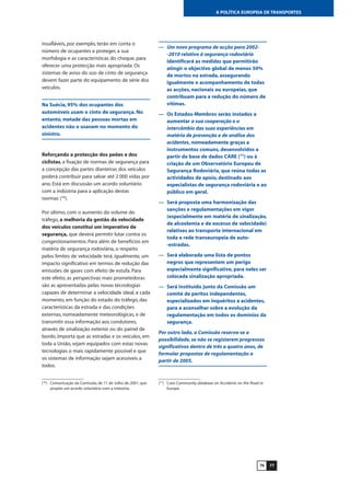 7776
A POLÍTICA EUROPEIA DE TRANSPORTES
insufláveis, por exemplo, terão em conta o
número de ocupantes a proteger, a sua
morfologia e as características do choque, para
oferecer uma protecção mais apropriada. Os
sistemas de aviso do uso de cinto de segurança
devem fazer parte do equipamento de série dos
veículos.
Na Suécia, 95% dos ocupantes dos
automóveis usam o cinto de segurança. No
entanto, metade das pessoas mortas em
acidentes não o usavam no momento do
sinistro.
Reforçando a protecção dos peões e dos
ciclistas, a fixação de normas de segurança para
a concepção das partes dianteiras dos veículos
poderá contribuir para salvar até 2 000 vidas por
ano. Está em discussão um acordo voluntário
com a indústria para a aplicação destas
normas (76
).
Por último, com o aumento do volume do
tráfego, a melhoria da gestão da velocidade
dos veículos constitui um imperativo de
segurança, que deverá permitir lutar contra os
congestionamentos. Para além de benefícios em
matéria de segurança rodoviária, o respeito
pelos limites de velocidade terá, igualmente, um
impacto significativo em termos de redução das
emissões de gases com efeito de estufa. Para
este efeito, as perspectivas mais prometedoras
são as apresentadas pelas novas tecnologias
capazes de determinar a velocidade ideal, a cada
momento, em função do estado do tráfego, das
características da estrada e das condições
externas, nomeadamente meteorológicas, e de
transmitir essa informação aos condutores,
através de sinalização exterior ou do painel de
bordo. Importa que as estradas e os veículos, em
toda a União, sejam equipados com estas novas
tecnologias o mais rapidamente possível e que
os sistemas de informação sejam acessíveis a
todos.
— Um novo programa de acção para 2002-
-2010 relativo à segurança rodoviária
identificará as medidas que permitirão
atingir o objectivo global de menos 50%
de mortos na estrada, assegurando
igualmente o acompanhamento de todas
as acções, nacionais ou europeias, que
contribuam para a redução do número de
vítimas.
— Os Estados-Membros serão instados a
aumentar a sua cooperação e o
intercâmbio das suas experiências em
matéria de prevenção e de análise dos
acidentes, nomeadamente graças a
instrumentos comuns, desenvolvidos a
partir da base de dados CARE (77
) ou à
criação de um Observatório Europeu de
Segurança Rodoviária, que reúna todas as
actividades de apoio, destinado aos
especialistas de segurança rodoviária e ao
público em geral.
— Será proposta uma harmonização das
sanções e regulamentações em vigor
(especialmente em matéria de sinalização,
de alcoolemia e de excesso de velocidade)
relativas ao transporte internacional em
toda a rede transeuropeia de auto-
-estradas.
— Será elaborada uma lista de pontos
negros que representem um perigo
especialmente significativo, para neles ser
colocada sinalização apropriada.
— Será instituído junto da Comissão um
comité de peritos independentes,
especializados em inquéritos a acidentes,
para a aconselhar sobre a evolução da
regulamentação em todos os domínios da
segurança.
Por outro lado, a Comissão reserva-se a
possibilidade, se não se registarem progressos
significativos dentro de três a quatro anos, de
formular propostas de regulamentação a
partir de 2005.
(76
) Comunicação da Comissão, de 11 de Julho de 2001, que
propõe um acordo voluntário com a indústria.
(77
) Care: Community database on Accidents on the Road in
Europe.
 