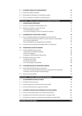 II — O QUEBRA-CABEÇAS DO FINANCIAMENTO 65
A — Orçamentos públicos limitados 65
B — Necessidade de tranquilizar os investidores privados 66
C — Uma via inovadora: «mutualizar» os financiamentos 67
Terceira parte — Colocar os utentes no centro da política de transportes 71
I — A INSEGURANÇA RODOVIÁRIA 71
A — A morte no quotidiano: 40 000 óbitos por ano 72
B — Reduzir para metade o número de mortos 73
1. A harmonização das sanções 73
2. As novas tecnologias ao serviço da segurança rodoviária 75
II — A VERDADE DOS CUSTOS PARA O UTENTE 78
A — Para uma tarifação progressiva da utilização das infra-estruturas 79
1. Uma estrutura de preços que reflicta os custos impostos à colectividade 79
2. Um mosaico regulamentar 81
3. Da necessidade de um enquadramento comunitário 82
B — A necessária harmonização da fiscalidade sobre os combustíveis 83
III — TRANSPORTES DE ROSTO HUMANO 85
A — A intermodalidade para as pessoas 85
1. Desenvolver uma bilhética integrada 86
2. Pensar nas bagagens 86
3. Assegurar a continuidade das deslocações 87
B — Os direitos e deveres dos utentes 87
1. Os direitos dos utentes 87
2. Os deveres dos utentes 88
3. Um serviço público de qualidade 89
IV — A RACIONALIZAÇÃO DO TRANSPORTE URBANO 90
A — Uma energia diversificada para os transportes 91
1. Criar um novo quadro regulamentar para os combustíveis de substituição 91
2. Estimular a procura através da experimentação 92
B — Promover as boas práticas 93
Quarta parte — Controlar a globalização dos transportes 95
I — O ALARGAMENTO ALTERA OS DADOS 95
A — O desafio das infra-estruturas 96
B — A oportunidade de uma rede ferroviária desenvolvida 97
C — Uma nova dimensão para a segurança marítima 98
II — A EUROPA ALARGADA DEVE AFIRMAR-SE NA CENA MUNDIAL 101
A — Uma só voz da União Europeia nas instâncias internacionais 101
B — A urgência de uma dimensão externa para o transporte aéreo 102
C — O imperativo de realizar um programa de envergadura mundial: Galileu 103
Conclusões: a hora das opções 105
 
