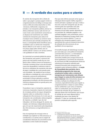 Os utentes dos transportes têm o direito de
saber o que pagam e porque pagam. Conter os
congestionamentos de tráfego na Europa, lutar
contra o efeito de estufa, desenvolver as infra-
-estruturas, melhorando a segurança nas
estradas e nos transportes públicos, atenuar os
efeitos ambientais nocivos, tudo isto tem um
custo. A este custo social devem acrescentar-se
as despesas de investimento num melhor
controlo dos transportes, para colocar em
circulação novos comboios ou construir novas
infra-estruturas (por exemplo, aeroportos). No
futuro, a contrapartida destes benefícios para a
sociedade e para os utentes dos transportes
deverá reflectir-se, em maior ou menor escala,
nos preços pagos pelos utentes, sem, no
entanto, afectar o acesso a um serviço contínuo
e de qualidade em todo o território.
Se é previsível um aumento global dos preços
dos transportes, será, porém, a estrutura dos
preços que mais deverá mudar. No seu Livro
Branco sobre a Política Comum de Transportes, a
Comissão constatara já que «uma das principais
causas dos desequilíbrios e ineficácias reside no
facto de os utilizadores dos transportes não terem
de pagar a totalidade dos custos gerados pelas
suas actividades... Na medida em que os preços
não reflectem a totalidade dos custos sociais dos
transportes, a procura foi artificialmente
aumentada. Se fossem aplicadas as políticas
apropriadas de tarifação e de infra-estrutura, estas
ineficácias desapareceriam em grande parte, com
o correr do tempo».
O paradoxo é que os transportes suportam já
numerosas imposições: imposto de matrícula e
de circulação, prémios de seguro obrigatório,
impostos sobre os combustíveis e taxas de
utilização de infra-estruturas. Se é certo que os
transportes são considerados sobrecarregados
de impostos, a verdade é que são mal
tributados e de forma desigual. Os utentes são
tratados sem distinção, independentemente do
grau em que são responsáveis pela degradação
das infra-estruturas, os engarrafamentos e a
poluição.
Esta má repartição dos encargos entre as
entidades que exploram as infra-estruturas, os
contribuintes e os utentes está na origem de
consideráveis distorções da concorrência entre
operadores e entre modos de transporte.
II — A verdade dos custos para o utente
Para que estes últimos possuam armas iguais, a
tributação deverá repartir melhor, segundo o
mesmo princípio e qualquer que seja o modo, o
ónus dos custos dos transportes que, de uma
maneira geral, são suportados mais pela
sociedade, ou seja, os contribuintes e as
empresas, do que pelos utentes. Apoiando-se
nos princípios do «utilizador-pagador» e do
«poluidor-pagador», seria conveniente, como o
deputado ao Parlamento Europeu Paolo Costa
resumiu num recente relatório (78
), que «os
utilizadores dos transportes paguem a parte
quantificável dos custos de transporte decorrentes
da utilização das infra-estruturas, da sua
qualidade e da sua segurança».
O Conselho Europeu de Gotemburgo recordou,
por outro lado, que «uma política de transportes
sustentável deve procurar [...] a internalização
plena dos custos sociais e ambientais. São
necessárias medidas para conseguir dissociar de
forma significativa o crescimento dos transportes
do crescimento do PNB, nomeadamente através da
substituição do transporte rodoviário pelo
transporte ferroviário, pelo transporte por via
navegável e pelos transportes públicos...». A acção
da Comunidade deve, portanto, visar a
substituição progressiva das taxas que
actualmente incidem sobre o sistema de
transportes por instrumentos mais eficazes
para integrar os custos de infra-estrutura e os
custos externos. Estes instrumentos são, por
um lado, a tarifação da utilização de infra-
-estruturas, especialmente eficaz para regular os
congestionamentos e reduzir os outros efeitos
nocivos ambientais e, por outro, os impostos
sobre os combustíveis, que se prestam ao
controlo das emissões de gás carbónico. A
aplicação destes dois instrumentos, que actuam
no sentido de uma maior diferenciação e
modulação das taxas e dos direitos de
utilização (79
), deve ser coordenada, sendo o
primeiro completado pelo segundo.
(78
) Relatório PE-A5-0345/2000.
(79
) A tributação dos veículos em função de critérios
ambientais, nomeadamente dos veículos de passageiros,
pode igualmente favorecer a compra e a utilização de
veículos mais limpos (ver capítulo IV, secção A, «Uma
energia diversificada para os transportes», desta terceira
parte).
 
