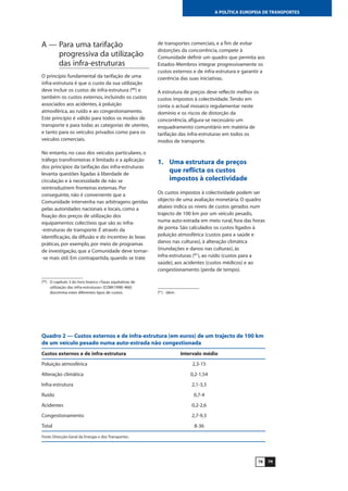 7978
A POLÍTICA EUROPEIA DE TRANSPORTES
A — Para uma tarifação
progressiva da utilização
das infra-estruturas
O princípio fundamental da tarifação de uma
infra-estrutura é que o custo da sua utilização
deve incluir os custos de infra-estrutura (80
) e
também os custos externos, incluindo os custos
associados aos acidentes, à poluição
atmosférica, ao ruído e ao congestionamento.
Este princípio é válido para todos os modos de
transporte e para todas as categorias de utentes,
e tanto para os veículos privados como para os
veículos comerciais.
No entanto, no caso dos veículos particulares, o
tráfego transfronteiras é limitado e a aplicação
dos princípios da tarifação das infra-estruturas
levanta questões ligadas à liberdade de
circulação e à necessidade de não se
reintroduzirem fronteiras externas. Por
conseguinte, não é conveniente que a
Comunidade intervenha nas arbitragens geridas
pelas autoridades nacionais e locais, como a
fixação dos preços de utilização dos
equipamentos colectivos que são as infra-
-estruturas de transporte. É através da
identificação, da difusão e do incentivo às boas
práticas, por exemplo, por meio de programas
de investigação, que a Comunidade deve tornar-
-se mais útil. Em contrapartida, quando se trate
de transportes comerciais, e a fim de evitar
distorções da concorrência, compete à
Comunidade definir um quadro que permita aos
Estados-Membros integrar progressivamente os
custos externos e de infra-estrutura e garantir a
coerência das suas iniciativas.
A estrutura de preços deve reflectir melhor os
custos impostos à colectividade.Tendo em
conta o actual mosaico regulamentar neste
domínio e os riscos de distorção da
concorrência, afigura-se necessário um
enquadramento comunitário em matéria de
tarifação das infra-estruturas em todos os
modos de transporte.
1. Uma estrutura de preços
que reflicta os custos
impostos à colectividade
Os custos impostos à colectividade podem ser
objecto de uma avaliação monetária. O quadro
abaixo indica os níveis de custos gerados num
trajecto de 100 km por um veículo pesado,
numa auto-estrada em meio rural, fora das horas
de ponta. São calculados os custos ligados à
poluição atmosférica (custos para a saúde e
danos nas culturas), à alteração climática
(inundações e danos nas culturas), às
infra-estruturas (81
), ao ruído (custos para a
saúde), aos acidentes (custos médicos) e ao
congestionamento (perda de tempo).
(80
) O capítulo 3 do livro branco «Taxas equitativas de
utilização das infra-estruturas» [COM(1998) 466]
discrimina estes diferentes tipos de custos. (81
) Idem.
Quadro 2 — Custos externos e de infra-estrutura (em euros) de um trajecto de 100 km
de um veículo pesado numa auto-estrada não congestionada
Custos externos e de infra-estrutura Intervalo médio
Poluição atmosférica 2,3-15
Alteração climática 0,2-1,54
Infra-estrutura 2,1-3,3
Ruído 0,7-4
Acidentes 0,2-2,6
Congestionamento 2,7-9,3
Total 8-36
Fonte: Direcção-Geral da Energia e dos Transportes.
 
