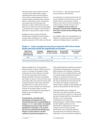 Algumas medidas já em vias de aplicação
deverão diminuir, no futuro, a diferença entre os
custos e os encargos. Por exemplo, o reforço
progressivo das normas relativas às emissões
dos veículos motorizados deverá reduzir a
poluição atmosférica. Portanto, uma tarifação
que integre nos preços os níveis reais dos custos
ocasionados pelos vários tipos de motores, pelos
congestionamentos e pelos outros elementos
que determinam os custos externos não se
traduzirá, na mesma medida, num aumento dos
encargos. Os encargos tendem a ser mais
elevados nas zonas de grande concentração de
tráfego do que nas regiões menos
desenvolvidas.
Contrariamente a uma ideia muito
generalizada, tal integração não seria
contraproducente para a competitividade da
Europa. Com efeito, não é tanto o nível global
da tributação que deverá mudar de forma
significativa. É, sobretudo, a sua estrutura
que deve ser profundamente alterada, para
integrar os custos externos e de infra-
-estrutura no preço dos transportes. Caso
certos Estados-Membros decidissem aumentar o
nível global da tributação dos transportes, tal
política poderia, como sublinhou o deputado
Paolo Costa (83
), «ser concebida de forma a evitar
um aumento líquido da carga fiscal (incluindo a
tarifação) no conjunto da economia», por
exemplo compensando um eventual aumento
das taxas de utilização das infra-estruturas por
uma redução dos impostos existentes, por
exemplo sobre o trabalho, ou pela afectação das
receitas ao financiamento de infra-estruturas.
O desenvolvimento das tecnologias da
informação e das telecomunicações vai tornar
cada vez mais fiáveis e precisos os sistemas que
permitem localizar, identificar e acompanhar os
veículos e as suas cargas, graças,
nomeadamente, aos sistemas de
radionavegação por satélite (Galileu). As grelhas
de tarifas poderão, portanto, ser mais
diversificadas e estabelecidas em função da
categoria de infra-estrutura (nacional,
internacional) e da sua utilização (distância
percorrida, tempo de utilização). Poderão ser
ainda tidos em conta outros factores objectivos
Uma parte destes custos externos e de infra-
-estrutura está já coberta pelos encargos
suportados pelo mesmo veículo pesado, tal
como mostra o quadro abaixo, que indica os
encargos médios, constituídos pelos impostos
sobre os combustíveis e sobre o veículo, bem
como pelas taxas de infra-estrutura. São
indicados os valores médios destas taxas nos
países que as cobram sob a forma de portagens
ou de imposto de circulação, o nível previsto na
Alemanha e o que já está em prática na Suíça.
Qualquer que seja a solução actualmente
escolhida para a tarifação das auto-estradas, o
encargo médio suportado por um veículo
pesado que percorra 100 km varia num intervalo
de 12 a 24 euros — dos quais, pouco mais de
8 euros de taxas de infra-estrutura.
Se aumentarem os encargos na forma de uma
taxa de utilização da infra-estrutura ou de um
imposto sobre os combustíveis, o tráfego
diminui, o que reduz na mesma proporção os
custos externos e de infra-estrutura, até se
obter o equilíbrio entre os custos e os
encargos. É a procura deste equilíbrio que
deve estar no centro de uma tarifação eficaz
e equitativa.
Esse equilíbrio obter-se-á mais facilmente se se
aplicarem ao conjunto das redes de transporte
sistemas de tarifação eficazes e equitativos.
(82
) Sem IVA.
Quadro 3 — Custos e encargos (em euros) de um trajecto de 100 km de um veículo
pesado numa auto-estrada não congestionada com portagem
Total custos Encargos Média das taxas Taxa prevista Taxa existente
(externos e de médios (82
) de infra-estrutura na Alemanha na Suíça
infra-estrutura)
8-36 12-24 8,3 13 36
Fonte: Direcção Geral da Energia e dos Transportes (dados de 1998).
(83
) Já citado, nota (78
).
 