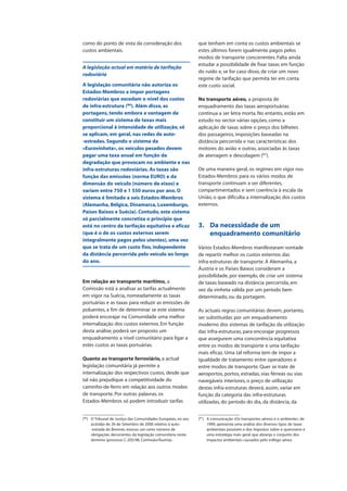 como do ponto de vista da consideração dos
custos ambientais.
A legislação actual em matéria de tarifação
rodoviária
A legislação comunitária não autoriza os
Estados-Membros a impor portagens
rodoviárias que excedam o nível dos custos
de infra-estrutura (86
). Além disso, as
portagens, tendo embora a vantagem de
constituir um sistema de taxas mais
proporcional à intensidade de utilização, só
se aplicam, em geral, nas redes de auto-
-estradas. Segundo o sistema da
«Eurovinheta», os veículos pesados devem
pagar uma taxa anual em função da
degradação que provocam no ambiente e nas
infra-estruturas rodoviárias. As taxas são
função das emissões (norma EURO) e da
dimensão do veículo (número de eixos) e
variam entre 750 e 1 550 euros por ano. O
sistema é limitado a seis Estados-Membros
(Alemanha, Bélgica, Dinamarca, Luxemburgo,
Países Baixos e Suécia). Contudo, este sistema
só parcialmente concretiza o princípio que
está no centro da tarifação equitativa e eficaz
(que é o de os custos externos serem
integralmente pagos pelos utentes), uma vez
que se trata de um custo fixo, independente
da distância percorrida pelo veículo ao longo
do ano.
Em relação ao transporte marítimo, a
Comissão está a analisar as tarifas actualmente
em vigor na Suécia, nomeadamente as taxas
portuárias e as taxas para reduzir as emissões de
poluentes, a fim de determinar se este sistema
poderá encorajar na Comunidade uma melhor
internalização dos custos externos. Em função
desta análise, poderá ser proposto um
enquadramento a nível comunitário para ligar a
estes custos as taxas portuárias.
Quanto ao transporte ferroviário, a actual
legislação comunitária já permite a
internalização dos respectivos custos, desde que
tal não prejudique a competitividade do
caminho-de-ferro em relação aos outros modos
de transporte. Por outras palavras, os
Estados-Membros só podem introduzir tarifas
que tenham em conta os custos ambientais se
estes últimos forem igualmente pagos pelos
modos de transporte concorrentes. Falta ainda
estudar a possibilidade de fixar taxas em função
do ruído e, se for caso disso, de criar um novo
regime de tarifação que permita ter em conta
este custo social.
No transporte aéreo, a proposta de
enquadramento das taxas aeroportuárias
continua a ser letra morta. No entanto, estão em
estudo no sector várias opções, como a
aplicação de taxas sobre o preço dos bilhetes
dos passageiros, imposições baseadas na
distância percorrida e nas características dos
motores do avião e outras, associadas às taxas
de aterragem e descolagem (87
).
De uma maneira geral, os regimes em vigor nos
Estados-Membros para os vários modos de
transporte continuam a ser diferentes,
compartimentados e sem coerência à escala da
União, o que dificulta a internalização dos custos
externos.
3. Da necessidade de um
enquadramento comunitário
Vários Estados-Membros manifestaram vontade
de repartir melhor os custos externos das
infra-estruturas de transporte. A Alemanha, a
Áustria e os Países Baixos consideram a
possibilidade, por exemplo, de criar um sistema
de taxas baseado na distância percorrida, em
vez da vinheta válida por um período bem
determinado, ou da portagem.
As actuais regras comunitárias devem, portanto,
ser substituídas por um enquadramento
moderno dos sistemas de tarifação da utilização
das infra-estruturas, para encorajar progressos
que assegurem uma concorrência equitativa
entre os modos de transporte e uma tarifação
mais eficaz. Uma tal reforma tem de impor a
igualdade de tratamento entre operadores e
entre modos de transporte. Quer se trate de
aeroportos, portos, estradas, vias férreas ou vias
navegáveis interiores, o preço de utilização
destas infra-estruturas deverá, assim, variar em
função da categoria das infra-estruturas
utilizadas, do período do dia, da distância, da
(86
) O Tribunal de Justiça das Comunidades Europeias, no seu
acórdão de 26 de Setembro de 2000 relativo à auto-
-estrada do Brenner, evocou um certo número de
obrigações decorrentes da legislação comunitária neste
domínio (processo C-205/98, Comissão/Áustria).
(87
) A comunicação «Os transportes aéreos e o ambiente», de
1999, apresenta uma análise dos diversos tipos de taxas
ambientais possíveis e dos impostos sobre o querosene e
uma estratégia mais geral que abranja o conjunto dos
impactos ambientais causados pelo tráfego aéreo.
 