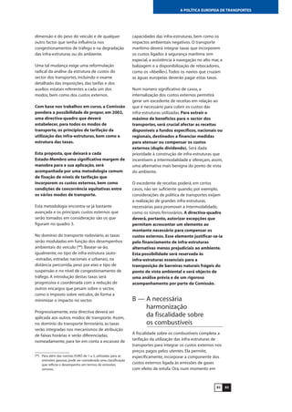 8382
A POLÍTICA EUROPEIA DE TRANSPORTES
dimensão e do peso do veículo e de qualquer
outro factor que tenha influência nos
congestionamentos de tráfego e na degradação
das infra-estruturas ou do ambiente.
Uma tal mudança exige uma reformulação
radical da análise da estrutura de custos do
sector dos transportes, incluindo o exame
detalhado das imposições, das tarifas e dos
auxílios estatais referentes a cada um dos
modos, bem como dos custos externos.
Com base nos trabalhos em curso, a Comissão
pondera a possibilidade de propor, em 2002,
uma directiva-quadro que deverá
estabelecer, para todos os modos de
transporte, os princípios de tarifação da
utilização das infra-estruturas, bem como a
estrutura das taxas.
Esta proposta, que deixará a cada
Estado-Membro uma significativa margem de
manobra para a sua aplicação, será
acompanhada por uma metodologia comum
de fixação de níveis de tarifação que
incorporem os custos externos, bem como
condições de concorrência equitativas entre
os vários modos de transporte.
Esta metodologia encontra-se já bastante
avançada e os principais custos externos que
serão tomados em consideração são os que
figuram no quadro 3.
No domínio do transporte rodoviário, as taxas
serão moduladas em função dos desempenhos
ambientais do veículo (88
). Basear-se-ão,
igualmente, no tipo de infra-estrutura (auto-
-estradas, estradas nacionais e urbanas), na
distância percorrida, peso por eixo e tipo de
suspensão e no nível de congestionamento de
tráfego. A introdução destas taxas será
progressiva e coordenada com a redução de
outros encargos que pesam sobre o sector,
como o imposto sobre veículos, de forma a
minimizar o impacto no sector.
Progressivamente, esta directiva deverá ser
aplicada aos outros modos de transporte. Assim,
no domínio do transporte ferroviário, as taxas
serão integradas nos mecanismos de atribuição
de faixas horárias e serão diferenciadas,
nomeadamente, para ter em conta a escassez de
capacidades das infra-estruturas, bem como os
impactos ambientais negativos. O transporte
marítimo deverá integrar taxas que incorporem
os custos ligados à segurança marítima (em
especial, a assistência à navegação no alto mar, a
balizagem e a disponibilização de rebocadores,
como os «Abeille»).Todos os navios que cruzam
as águas europeias deverão pagar estas taxas.
Num número significativo de casos, a
internalização dos custos externos permitirá
gerar um excedente de receitas em relação ao
que é necessário para cobrir os custos das
infra-estruturas utilizadas. Para extrair o
máximo de benefícios para o sector dos
transportes, será crucial afectar as receitas
disponíveis a fundos específicos, nacionais ou
regionais, destinados a financiar medidas
para atenuar ou compensar os custos
externos (duplo dividendo). Será dada
prioridade à construção de infra-estruturas que
incentivem a intermodalidade e ofereçam, assim,
uma alternativa mais benigna do ponto de vista
do ambiente.
O excedente de receitas poderá, em certos
casos, não ser suficiente quando, por exemplo,
considerações de política de transportes exijam
a realização de grandes infra-estruturas,
necessárias para promover a intermodalidade,
como os túneis ferroviários. A directiva-quadro
deverá, portanto, autorizar excepções que
permitam acrescentar um elemento ao
montante necessário para compensar os
custos externos. Esse elemento justificar-se-ia
pelo financiamento de infra-estruturas
alternativas menos prejudiciais ao ambiente.
Esta possibilidade será reservada às
infra-estruturas essenciais para a
transposição de barreiras naturais frágeis do
ponto de vista ambiental e será objecto de
uma análise prévia e de um rigoroso
acompanhamento por parte da Comissão.
B — A necessária
harmonização
da fiscalidade sobre
os combustíveis
A fiscalidade sobre os combustíveis completa a
tarifação da utilização das infra-estruturas de
transportes para integrar os custos externos nos
preços pagos pelos utentes. Ela permite,
especificamente, incorporar a componente dos
custos externos ligada às emissões de gases
com efeito de estufa. Ora, num momento em
(88
) Para além das normas EURO de 1 a 5, utilizadas para as
emissões gasosas, pode ser considerada uma classificação
que reflicta o desempenho em termos de emissões
sonoras.
 