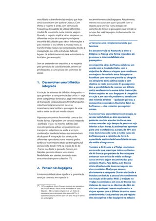 mais fáceis as transferências modais, que hoje
ainda constituem um quebra-cabeças. Com
efeito, o viajante é ainda, com demasiada
frequência, dissuadido de utilizar diferentes
modos de transporte numa mesma viagem.
Quando o trajecto implica várias empresas ou
diferentes modos de transporte, o viajante
encontra dificuldades para obter informações e
para reservar o seu bilhete e, muitas vezes, as
transferências modais são complicadas, devido à
inadaptação das infra-estruturas (falta de
lugares de estacionamento para automóveis ou
bicicletas, por exemplo).
Sem se pretender ser exaustivo, e no respeito
pelo princípio da subsidiariedade, devem ser
privilegiados, a curto prazo, três domínios de
acção.
1. Desenvolver uma bilhética
integrada
A criação de sistemas de bilhética integrados —
que garantam a transparência das tarifas — seja
entre companhias ferroviárias seja entre modos
de transporte (avião/autocarro/ferries/transportes
colectivos/estacionamento) deve ser
incentivada, para facilitar a passagem de uma
rede a outra ou de um modo a outro.
Algumas companhias ferroviárias, como a dos
Países Baixos, já propõem um serviço integrado
«comboio + táxi» no mesmo bilhete. Este
conceito poderia aplicar-se igualmente aos
transportes colectivos ou ainda a serviços
combinados comboio/avião e aos automóveis
de aluguer. A integração dos serviços de
diferentes operadores numa mesma grelha
tarifária e num mesmo título de transporte, tal
como existe desde 1976 na região de Île-de-
-France ou, desde o passado Outono, em
Nápoles, permite oferecer uma maior
flexibilidade aos utentes, tornando mais
atractivo o transporte colectivo (89
).
2. Pensar nas bagagens
A intermodalidade deve significar a garantia de
serviços conexos, em especial o
encaminhamento das bagagens. Actualmente,
mesmo nos casos em que é possível fazer o
registo para um voo numa estação de
caminho-de-ferro, é o passageiro que tem de se
ocupar das suas bagagens, inclusivamente nos
transbordos.
Ar-ferrovia: uma complementaridade que
funciona
Foi desenvolvida na Alemanha e entre a
Bélgica e a França uma forma inovadora de
promover a intermodalidade dos
passageiros.
A companhia aérea Lufthansa celebrou um
acordo com a Deutsche Bahn, com o
objectivo de oferecer viagens que combinem
um trajecto ferroviário entre Estugarda e
Frankfurt com voos com partida ou chegada
no aeroporto desta última cidade e com
destino no resto do mundo. Os passageiros
têm a possibilidade de reservar um bilhete
único aeroferroviário numa única transacção.
Podem registar as suas bagagens à chegada à
estação e, em caso de problemas, beneficiam
dos mesmos direitos — qualquer que seja a
companhia responsável, Deutsche Bahn ou
Lufthansa — dos restantes passageiros
aéreos.
Se este serviço, presentemente em ensaio, se
revelar satisfatório, os dois operadores
poderão concluir acordos similares para
outras conexões cujo tempo de percurso seja
inferior a duas horas. As estimativas apontam
para uma transferência, a prazo, de 10% dos
voos domésticos de curto e médio curso da
Lufthansa para o caminho-de-ferro. A
capacidade assim criada beneficiaria os voos
de médio e longo curso.
Também a Air France e a Thalys concluíram
um acordo que prevê que todos os clientes
da Air France que partam de Bruxelas para
embarcar num avião de médio ou longo
curso em Paris sejam encaminhados pelo
comboio Thalys. Para tanto, a Air France
afreta directamente duas carruagens nos
cinco comboios Thalys que servem
diariamente o aeroporto Charles de Gaulle e
instalou um balcão e pessoal de atendimento
na estação de Bruxelas-Midi. O trajecto no
Thalys é assimilado a um voo Air France nos
sistemas de reserva: os clientes não têm de
efectuar qualquer reserva suplementar e
viajam apenas com o bilhete de avião, como
anteriormente. Está previsto um pré-registo
dos passageiros e das bagagens na estação
(89
) 1976: criação da «Carte Orange», comum aos operadores
SNCF-RATP-APTR e FNTR. Desde Novembro de 2000,
Nápoles e 43 municípios dispõem de um título de
transporte único, designado, aliás, por «UNICO». A
experiência estava prevista para um ano, mas já se pensa
em prolongá-la.
 