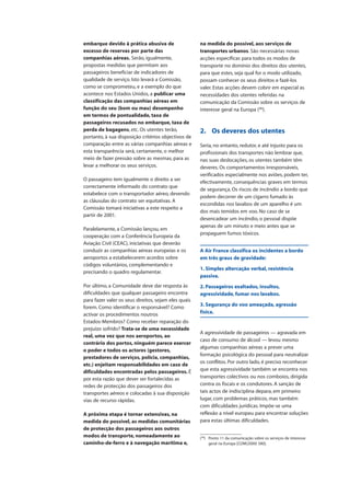 embarque devido à prática abusiva de
excesso de reservas por parte das
companhias aéreas. Serão, igualmente,
propostas medidas que permitam aos
passageiros beneficiar de indicadores de
qualidade de serviço. Isto levará a Comissão,
como se comprometeu, e a exemplo do que
acontece nos Estados Unidos, a publicar uma
classificação das companhias aéreas em
função do seu (bom ou mau) desempenho
em termos de pontualidade, taxa de
passageiros recusados no embarque, taxa de
perda de bagagens, etc. Os utentes terão,
portanto, à sua disposição critérios objectivos de
comparação entre as várias companhias aéreas e
esta transparência será, certamente, o melhor
meio de fazer pressão sobre as mesmas, para as
levar a melhorar os seus serviços.
O passageiro tem igualmente o direito a ser
correctamente informado do contrato que
estabelece com o transportador aéreo, devendo
as cláusulas do contrato ser equitativas. A
Comissão tomará iniciativas a este respeito a
partir de 2001.
Paralelamente, a Comissão lançou, em
cooperação com a Conferência Europeia da
Aviação Civil (CEAC), iniciativas que deverão
conduzir as companhias aéreas europeias e os
aeroportos a estabelecerem acordos sobre
códigos voluntários, complementando e
precisando o quadro regulamentar.
Por último, a Comunidade deve dar resposta às
dificuldades que qualquer passageiro encontra
para fazer valer os seus direitos, sejam eles quais
forem. Como identificar o responsável? Como
activar os procedimentos noutros
Estados-Membros? Como receber reparação do
prejuízo sofrido? Trata-se de uma necessidade
real, uma vez que nos aeroportos, ao
contrário dos portos, ninguém parece exercer
o poder e todos os actores (gestores,
prestadores de serviços, polícia, companhias,
etc.) enjeitam responsabilidades em caso de
dificuldades encontradas pelos passageiros. É
por esta razão que dever ser fortalecidas as
redes de protecção dos passageiros dos
transportes aéreos e colocadas à sua disposição
vias de recurso rápidas.
A próxima etapa é tornar extensivas, na
medida do possível, as medidas comunitárias
de protecção dos passageiros aos outros
modos de transporte, nomeadamente ao
caminho-de-ferro e à navegação marítima e,
na medida do possível, aos serviços de
transportes urbanos. São necessárias novas
acções específicas para todos os modos de
transporte no domínio dos direitos dos utentes,
para que estes, seja qual for o modo utilizado,
possam conhecer os seus direitos e fazê-los
valer. Estas acções devem cobrir em especial as
necessidades dos utentes referidas na
comunicação da Comissão sobre os serviços de
interesse geral na Europa (90
).
2. Os deveres dos utentes
Seria, no entanto, redutor, e até injusto para os
profissionais dos transportes não lembrar que,
nas suas deslocações, os utentes também têm
deveres. Os comportamentos irresponsáveis,
verificados especialmente nos aviões, podem ter,
efectivamente, consequências graves em termos
de segurança. Os riscos de incêndio a bordo que
podem decorrer de um cigarro fumado às
escondidas nos lavabos de um aparelho é um
dos mais temidos em voo. No caso de se
desencadear um incêndio, o pessoal dispõe
apenas de um minuto e meio antes que se
propaguem fumos tóxicos.
A Air France classifica os incidentes a bordo
em três graus de gravidade:
1. Simples altercação verbal, resistência
passiva.
2. Passageiros exaltados, insultos,
agressividade, fumar nos lavabos.
3. Segurança do voo ameaçada, agressão
física.
A agressividade de passageiros — agravada em
caso de consumo de álcool — levou mesmo
algumas companhias aéreas a prever uma
formação psicológica do pessoal para neutralizar
os conflitos. Por outro lado, é preciso reconhecer
que esta agressividade também se encontra nos
transportes colectivos ou nos comboios, dirigida
contra os fiscais e os condutores. A sanção de
tais actos de indisciplina depara, em primeiro
lugar, com problemas práticos, mas também
com dificuldades jurídicas. Impõe-se uma
reflexão a nível europeu para encontrar soluções
para estas últimas dificuldades.
(90
) Ponto 11 da comunicação sobre os serviços de interesse
geral na Europa [COM(2000) 580].
 