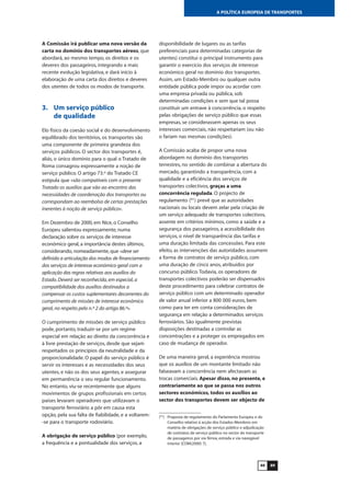 A Comissão irá publicar uma nova versão da
carta no domínio dos transportes aéreos, que
abordará, ao mesmo tempo, os direitos e os
deveres dos passageiros, integrando a mais
recente evolução legislativa, e dará início à
elaboração de uma carta dos direitos e deveres
dos utentes de todos os modos de transporte.
3. Um serviço público
de qualidade
Elo físico da coesão social e do desenvolvimento
equilibrado dos territórios, os transportes são
uma componente de primeira grandeza dos
serviços públicos. O sector dos transportes é,
aliás, o único domínio para o qual o Tratado de
Roma consagrou expressamente a noção de
serviço público. O artigo 73.º do Tratado CE
estipula que «são compatíveis com o presente
Tratado os auxílios que vão ao encontro das
necessidades de coordenação dos transportes ou
correspondam ao reembolso de certas prestações
inerentes à noção de serviço público».
Em Dezembro de 2000, em Nice, o Conselho
Europeu salientou expressamente, numa
declaração sobre os serviços de interesse
económico geral, a importância destes últimos,
considerando, nomeadamente, que «deve ser
definida a articulação dos modos de financiamento
dos serviços de interesse económico geral com a
aplicação das regras relativas aos auxílios do
Estado.Deverá ser reconhecida,em especial,a
compatibilidade dos auxílios destinados a
compensar os custos suplementares decorrentes do
cumprimento de missões de interesse económico
geral,no respeito pelo n.º 2 do artigo 86.º».
O cumprimento de missões de serviço público
pode, portanto, traduzir-se por um regime
especial em relação ao direito da concorrência e
à livre prestação de serviços, desde que sejam
respeitados os princípios da neutralidade e da
proporcionalidade. O papel do serviço público é
servir os interesses e as necessidades dos seus
utentes, e não os dos seus agentes, e assegurar
em permanência o seu regular funcionamento.
No entanto, viu-se recentemente que alguns
movimentos de grupos profissionais em certos
países levaram operadores que utilizavam o
transporte ferroviário a pôr em causa esta
opção, pela sua falta de fiabilidade, e a voltarem-
-se para o transporte rodoviário.
A obrigação de serviço público (por exemplo,
a frequência e a pontualidade dos serviços, a
disponibilidade de lugares ou as tarifas
preferenciais para determinadas categorias de
utentes) constitui o principal instrumento para
garantir o exercício dos serviços de interesse
económico geral no domínio dos transportes.
Assim, um Estado-Membro ou qualquer outra
entidade pública pode impor ou acordar com
uma empresa privada ou pública, sob
determinadas condições e sem que tal possa
constituir um entrave à concorrência, o respeito
pelas obrigações de serviço público que essas
empresas, se considerassem apenas os seus
interesses comerciais, não respeitariam (ou não
o fariam nas mesmas condições).
A Comissão acaba de propor uma nova
abordagem no domínio dos transportes
terrestres, no sentido de combinar a abertura do
mercado, garantindo a transparência, com a
qualidade e a eficiência dos serviços de
transportes colectivos, graças a uma
concorrência regulada. O projecto de
regulamento (91
) prevê que as autoridades
nacionais ou locais devem zelar pela criação de
um serviço adequado de transportes colectivos,
assente em critérios mínimos, como a saúde e a
segurança dos passageiros, a acessibilidade dos
serviços, o nível de transparência das tarifas e
uma duração limitada das concessões. Para este
efeito, as intervenções das autoridades assumem
a forma de contratos de serviço público, com
uma duração de cinco anos, atribuídos por
concurso público.Todavia, os operadores de
transportes colectivos poderão ser dispensados
deste procedimento para celebrar contratos de
serviço público com um determinado operador
de valor anual inferior a 800 000 euros, bem
como para ter em conta considerações de
segurança em relação a determinados serviços
ferroviários. São igualmente previstas
disposições destinadas a controlar as
concentrações e a proteger os empregados em
caso de mudança de operador.
De uma maneira geral, a experiência mostrou
que os auxílios de um montante limitado não
falseavam a concorrência nem afectavam as
trocas comerciais. Apesar disso, no presente, e
contrariamente ao que se passa nos outros
sectores económicos, todos os auxílios ao
sector dos transportes devem ser objecto de
8988
A POLÍTICA EUROPEIA DE TRANSPORTES
(91
) Proposta de regulamento do Parlamento Europeu e do
Conselho relativo à acção dos Estados-Membros em
matéria de obrigações de serviço público e adjudicação
de contratos de serviço público no sector do transporte
de passageiros por via férrea, estrada e via navegável
interior [COM(2000) 7].
 