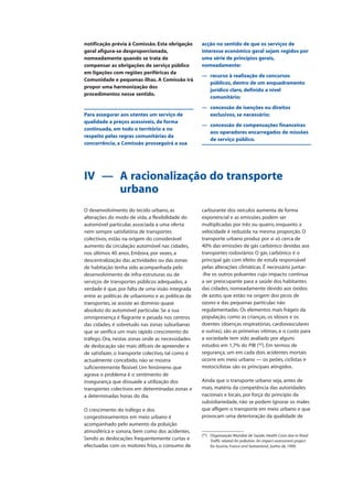 notificação prévia à Comissão. Esta obrigação
geral afigura-se desproporcionada,
nomeadamente quando se trata de
compensar as obrigações de serviço público
em ligações com regiões periféricas da
Comunidade e pequenas ilhas. A Comissão irá
propor uma harmonização dos
procedimentos nesse sentido.
Para assegurar aos utentes um serviço de
qualidade a preços acessíveis, de forma
continuada, em todo o território e no
respeito pelas regras comunitárias da
concorrência, a Comissão prosseguirá a sua
acção no sentido de que os serviços de
interesse económico geral sejam regidos por
uma série de princípios gerais,
nomeadamente:
— recurso à realização de concursos
públicos, dentro de um enquadramento
jurídico claro, definido a nível
comunitário;
— concessão de isenções ou direitos
exclusivos, se necessário;
— concessão de compensações financeiras
aos operadores encarregados de missões
de serviço público.
IV — A racionalização do transporte
urbano
O desenvolvimento do tecido urbano, as
alterações do modo de vida, a flexibilidade do
automóvel particular, associada a uma oferta
nem sempre satisfatória de transportes
colectivos, estão na origem do considerável
aumento da circulação automóvel nas cidades,
nos últimos 40 anos. Embora, por vezes, a
descentralização das actividades ou das zonas
de habitação tenha sido acompanhada pelo
desenvolvimento de infra-estruturas ou de
serviços de transportes públicos adequados, a
verdade é que, por falta de uma visão integrada
entre as políticas de urbanismo e as políticas de
transportes, se assiste ao domínio quase
absoluto do automóvel particular. Se a sua
omnipresença é flagrante e pesada nos centros
das cidades, é sobretudo nas zonas suburbanas
que se verifica um mais rápido crescimento do
tráfego. Ora, nestas zonas onde as necessidades
de deslocação são mais difíceis de apreender e
de satisfazer, o transporte colectivo, tal como é
actualmente concebido, não se mostra
suficientemente flexível. Um fenómeno que
agrava o problema é o sentimento de
insegurança que dissuade a utilização dos
transportes colectivos em determinadas zonas e
a determinadas horas do dia.
O crescimento do tráfego e dos
congestionamentos em meio urbano é
acompanhado pelo aumento da poluição
atmosférica e sonora, bem como dos acidentes.
Sendo as deslocações frequentemente curtas e
efectuadas com os motores frios, o consumo de
carburante dos veículos aumenta de forma
exponencial e as emissões podem ser
multiplicadas por três ou quatro, enquanto a
velocidade é reduzida na mesma proporção. O
transporte urbano produz por si só cerca de
40% das emissões de gás carbónico devidas aos
transportes rodoviários O gás carbónico é o
principal gás com efeito de estufa responsável
pelas alterações climáticas. É necessário juntar-
-Ihe os outros poluentes cujo impacto continua
a ser preocupante para a saúde dos habitantes
das cidades, nomeadamente devido aos óxidos
de azoto, que estão na origem dos picos de
ozono e das pequenas partículas não
regulamentadas. Os elementos mais frágeis da
população, como as crianças, os idosos e os
doentes (doenças respiratórias, cardiovasculares
e outras), são as primeiras vítimas, e o custo para
a sociedade tem sido avaliado por alguns
estudos em 1,7% do PIB (92
). Em termos de
segurança, um em cada dois acidentes mortais
ocorre em meio urbano — os peões, ciclistas e
motociclistas são os principais atingidos.
Ainda que o transporte urbano seja, antes de
mais, matéria da competência das autoridades
nacionais e locais, por força do princípio da
subsidiariedade, não se podem ignorar os males
que afligem o transporte em meio urbano e que
provocam uma deterioração da qualidade de
(92
) Organização Mundial de Saúde, Health Costs due to Road
Traffic related Air pollution. An impact assessment project
for Austria, France and Switzerland, Junho de 1999.
 