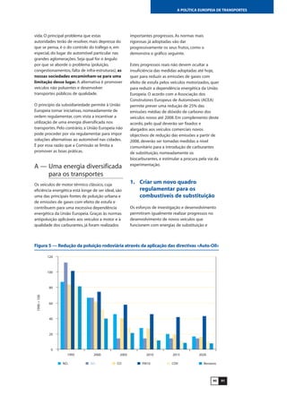 9190
A POLÍTICA EUROPEIA DE TRANSPORTES
vida. O principal problema que estas
autoridades terão de resolver, mais depressa do
que se pensa, é o do controlo do tráfego e, em
especial, do lugar do automóvel particular nas
grandes aglomerações. Seja qual for o ângulo
por que se aborde o problema (poluição,
congestionamentos, falta de infra-estruturas), as
nossas sociedades encaminham-se para uma
limitação desse lugar. A alternativa é promover
veículos não poluentes e desenvolver
transportes públicos de qualidade.
O princípio da subsidiariedade permite à União
Europeia tomar iniciativas, nomeadamente de
ordem regulamentar, com vista a incentivar a
utilização de uma energia diversificada nos
transportes. Pelo contrário, a União Europeia não
pode proceder por via regulamentar para impor
soluções alternativas ao automóvel nas cidades.
É por essa razão que a Comissão se limita a
promover as boas práticas.
A — Uma energia diversificada
para os transportes
Os veículos de motor térmico clássico, cuja
eficiência energética está longe de ser ideal, são
uma das principais fontes de poluição urbana e
de emissões de gases com efeito de estufa e
contribuem para uma excessiva dependência
energética da União Europeia. Graças às normas
antipoluição aplicáveis aos veículos a motor e à
qualidade dos carburantes, já foram realizados
importantes progressos. As normas mais
rigorosas já adoptadas vão dar
progressivamente os seus frutos, como o
demonstra o gráfico seguinte.
Estes progressos reais não devem ocultar a
insuficiência das medidas adoptadas até hoje,
quer para reduzir as emissões de gases com
efeito de estufa pelos veículos motorizados, quer
para reduzir a dependência energética da União
Europeia. O acordo com a Associação dos
Construtores Europeus de Automóveis (ACEA)
permite prever uma redução de 25% das
emissões médias de dióxido de carbono dos
veículos novos até 2008. Em complemento deste
acordo, pelo qual deverão ser fixados e
alargados aos veículos comerciais novos
objectivos de redução das emissões a partir de
2008, deverão ser tomadas medidas a nível
comunitário para a introdução de carburantes
de substituição, nomeadamente os
biocarburantes, e estimular a procura pela via da
experimentação.
1. Criar um novo quadro
regulamentar para os
combustíveis de substituição
Os esforços de investigação e desenvolvimento
permitiram igualmente realizar progressos no
desenvolvimento de novos veículos que
funcionem com energias de substituição e
0
20
40
60
80
100
120
1995 2000 2005 2010 2015 2020
1990=100
NOx SO2 CO PM10 COV Benzeno
Figura 5 — Redução da poluição rodoviária através da aplicação das directivas «Auto-Oil»
 