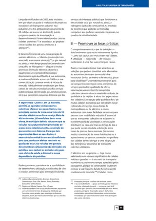 9392
A POLÍTICA EUROPEIA DE TRANSPORTES
Lançada em Outubro de 2000, esta iniciativa
tem por objecto ajudar à realização de projectos
inovadores de transportes urbanos não
poluentes. Foi-lhe atribuído um orçamento de
50 milhões de euros, no âmbito do quinto
programa-quadro de investigação e
desenvolvimento. Foram seleccionadas catorze
cidades pioneiras (94
) e associadas ao projecto
cinco cidades dos países candidatos à
adesão (95
).
O desenvolvimento de uma nova geração de
veículos eléctricos — híbridos (motor eléctrico
associado a um motor térmico) (96
), a gás natural
ou, ainda, a mais longo prazo, funcionando com
uma pilha de hidrogénio — afigura-se muito
promissor. O veículo eléctrico a bateria é,
igualmente, um exemplo de tecnologia
directamente aplicável. Devido à sua autonomia,
actualmente limitada a cerca de 100 km, a sua
comercialização continua restrita a nichos de
mercado habitualmente constituídos por frotas
cativas de veículos municipais ou dos serviços
públicos (água, electricidade, gás, serviços postais,
etc.), que percorrem pequenas distância por dia.
A experiência «Liselec», em La Rochelle,
permite ao operador de transportes
colectivos oferecer aos seus clientes, nos
principais pontos de troca, uma frota de 50
veículos eléctricos em livre serviço. Mais de
400 assinantes já beneficiam desta nova
oferta. O município definiu zonas em que os
veículos não poluentes têm prioridade de
acesso e/ou estacionamento, a exemplo do
que acontece em Génova. Para que tais
experiências dêem os seus frutos, é
necessário incentivá-las em escala suficiente
para que produzam efeitos sensíveis na
qualidade do ar. Os veículos em questão
devem utilizar carburantes não derivados do
petróleo, para reduzir as emissões de gases
com efeito de estufa e diminuir a nossa
dependência do petróleo.
Poderá, portanto, considerar-se a possibilidade
de desenvolver a utilização, nas cidades, de táxis
e veículos comerciais para entregas (incluindo
serviços de interesse público) que funcionem a
electricidade ou a gás natural ou, ainda, a
hidrogénio (pilha de combustível). As medidas
de incentivo que poderão ser tomadas
competem aos poderes nacionais e regionais, no
quadro da subsidiariedade.
B — Promover as boas práticas
O congestionamento é, a par da poluição —
dois fenómenos que estão intimamente ligados
—, uma das causas do «mau viver» nas cidades.
A utilização — exagerada — de veículos
particulares é uma das suas principais causas.
Assim, é necessário tornar mais atractivas as
soluções que podem constituir uma alternativa
ao automóvel, tanto em termos de infra-
-estruturas [linhas de metro e de eléctrico, pistas
para bicicletas (97
), corredores prioritários para
os transportes colectivos] como em termos de
serviços prestados (qualidade da oferta,
informação aos utentes). Os transportes
colectivos devem oferecer níveis de conforto, de
qualidade e de rapidez à altura das expectativas
dos cidadãos. Este opção pela qualidade foi a de
muitas cidades europeias, que decidiram inovar
colocando em serviço novas linhas de
metropolitano ou de eléctrico e novos
autocarros com maior facilidade de acesso para
pessoas com mobilidade reduzida. É essencial
que os transportes colectivos se adaptem às
transformações da sociedade: as deslocações
distribuem-se cada vez mais ao longo do dia, o
que pode tornar obsoleta a distinção entre
horas de ponta e horas normais. Do mesmo
modo, a construção de novas habitações ou o
aparecimento de centros comerciais na periferia
das cidades deverá obrigar a uma adaptação
dos itinerários e dos meios de transporte
colectivo utilizados.
O eléctrico em via própria — hoje muito
valorizado num número significativo de cidades
médias e grandes — é um meio de transporte
económico e, ao mesmo tempo, apreciado pelos
passageiros, porque os construtores souberam
renovar a sua imagem, dando-lhe um aspecto
resolutamente futurista (98
). Cidades como
(94
) Aalbord, Barcelona, Berlim, Bremen, Bristol, Cork,
Gotemburgo, Graz, Lille, Nantes, Roma, Roterdão,
Estocolmo e Winchester.
(95
) Bucareste, Gdynia, Kaunas, Pécs e Praga.
(96
) Poderão também citar-se os veículos híbridos, equipados
com um motor térmico de pequena cilindrada que
funciona como gerador para recarregar as baterias.
Dispõem, assim, de maior autonomia do que os veículos
eléctricos tradicionais.
(97
) Protegidas, em que o ciclista não arrisque a vida.
(98
) A sua acessibilidade — graças à introdução de eléctricos
com piso rebaixado integral — tornou-se mais fácil,
incluindo para pessoas com mobilidade reduzida. Novos
projectos, em parte financiados através de fundos
comunitários, permitiram desenvolver outras soluções
inovadoras, que vão revolucionar ainda mais a imagem
dos carros eléctricos.
 