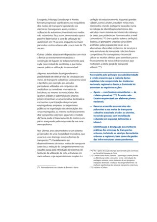 Estugarda, Friburgo, Estrasburgo e Nantes
fizeram progressos significativos no reequilíbrio
dos modos de transporte apostando nos
eléctricos. Conseguiram, assim, conter a
utilização do automóvel, investindo nos modos
não rodoviários. Fica, assim, demonstrado que é
possível fazer baixar a taxa de utilização do
automóvel em 1% ao ano, enquanto na maior
parte dos centros urbanos ela cresce mais de 1%
ao ano.
Outras cidades adoptaram disposições com vista
a limitar ao estritamente necessário a
construção de lugares de estacionamento para
cada novo imóvel de escritórios, o que torna
menos prática a utilização do automóvel.
Algumas autoridades locais ponderam a
possibilidade de dedicar vias de circulação aos
meios de transporte colectivos (autocarros, táxis)
e também, por exemplo, aos veículos
particulares utilizados em conjunto, e de
multiplicar os corredores reservados às
bicicletas, ou mesmo às motocicletas. Nas
grandes cidades e aglomerações urbanas
poderá incentivar-se uma iniciativa destinada a
conquistar a participação dos principais
empregadores, empresas ou organismos
públicos na organização das deslocações dos
seus empregados, ou mesmo no financiamento
dos transportes colectivos segundo o modelo
de Viena, onde o financiamento do metro é, em
parte, assegurado pelas empresas da sua zona
metropolitana.
Nos últimos anos desenvolveu-se um sistema
propiciador de uma modalidade inovadora, que
associa o «car sharing» a outras formas de
transporte (99
). Paralelamente ao
desenvolvimento de novos meios de transporte
colectivo, a redução do congestionamento nas
cidades passa pela introdução de sistemas de
tarifação da utilização de infra-estruturas em
meio urbano, cuja expressão mais simples é a
tarifação do estacionamento. Algumas grandes
cidades, como Londres, estudam meios mais
elaborados, criando portagens baseadas numa
tecnologia de identificação electrónica dos
veículos e num sistema electrónico de cobrança
de taxas, que poderão ser harmonizados a nível
comunitário (100
) (ver capítulo sobre a tarifação).
Todavia, as portagens urbanas só são bem
acolhidas pelas populações locais se as
alternativas oferecidas em termos de serviços e
infra-estruturas de transporte colectivo forem
competitivas. Por conseguinte, é essencial
utilizar as receitas obtidas para contribuir para o
financiamento de novas infra-estruturas que
melhorem a oferta geral de transporte
urbano (101
).
No respeito pelo princípio da subsidiariedade
e tendo presente que a maioria destas
medidas é da competência das instâncias
nacionais, regionais e locais, a Comissão irá
promover as seguintes acções:
— Apoio — com fundos comunitários — às
cidades pioneiras (102
), ficando cada
Estado responsável por elaborar planos
nacionais.
— Recurso acrescido aos veículos não
poluentes e aos meios de transporte
colectivo acessíveis a todos os utentes,
incluindo pessoas com mobilidade
reduzida (em especial, deficientes e
idosos).
— Identificação e divulgação das melhores
práticas dos sistemas de transportes
urbanos, incluindo os serviços ferroviários
urbanos e regionais, bem como da gestão
das infra-estruturas correspondentes.
(99
) Nomeadamente nas cidades de Bremen e Viena.
(100
) Ver o plano de acção eEurope apresentado pela Comissão
ao Conselho Europeu da Feira.
(101
) Cidades como Roma, Génova, Copenhaga, Londres, Bristol
ou Edimburgo estão a estudar e testar a introdução de
portagens urbanas, como elemento de um programa
integrado destinado à redução dos engarrafamentos e à
melhoria significativa das redes de transportes colectivos.
(102
) Iniciativa «Civitas».
 
