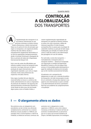 9594
A POLÍTICA EUROPEIA DE TRANSPORTES
QUARTA PARTE
CONTROLAR
A GLOBALIZAÇÃO
DOS TRANSPORTES
regulamentação dos transportes é, na
sua essência, internacional. As suas
premissas remontam ao direito romano.
Desde a Renascença, o direito internacional
forjou-se, em parte, em torno de princípios que
regem os transportes e, em especial, do direito
marítimo. Nos dois últimos séculos, o
enquadramento regulamentar desenvolveu-se
no seio de organizações intergovernamentais,
desde a Comissão Central para a Navegação do
Reno (a primeira de todas) até à Organização
Internacional da Aviação Civil.
Esta é uma das razões das dificuldades que
enfrenta a política comum de transportes para
encontrar o seu lugar entre, por um lado, a
produção de regras internacionais por
organizações reputadas e, por outro, as regras
nacionais, muitas vezes protectoras dos
respectivos mercados internos.
Estas regras mundiais têm por objectivo
essencial facilitar as trocas e o comércio, não
tendo suficientemente em conta os imperativos
da protecção do ambiente e da segurança dos
aprovisionamentos, de dimensão industrial ou
social. Desde há vários anos, isto tem levado
alguns países, como os Estados Unidos, a
criarem regulamentações regionalizadas de
transportes, em especial no domínio marítimo
ou aéreo, com vista a promover a defesa de
interesses específicos. A União Europeia
acompanhou-lhes os passos para se proteger de
catástrofes marítimas ou para pôr de lado regras
inadequadas, por exemplo, em matéria de luta
contra o ruído dos aviões ou de indemnização
dos passageiros em caso de acidente.
Por outro lado, o sector dos transportes —
nomeadamente o transporte aéreo e o
transporte marítimo — deverá ser incorporado
nas negociações no âmbito da Organização
Mundial do Comércio, a fim de integrar estes
serviços. A Comunidade poderá desempenhar o
papel de catalisador da abertura de mercados
que se têm mantido excessivamente fechados.
Actualmente, com a perspectiva do
alargamento, ou seja, com a extensão da política
de transportes e da rede transeuropeia à escala
de um continente, a Europa deve repensar o seu
papel na cena internacional, se quiser controlar
o seu desenvolvimento de forma sustentável e
fazer face aos problemas do congestionamento
e da poluição.
A
I — O alargamento altera os dados
Nos próximos anos, um alargamento sem
precedentes vai dar à União uma dimensão
verdadeiramente continental. Se as maiores
distâncias actuais excedem os 4 000 km, por
exemplo, entre o Sul de Espanha e o Norte da
Finlândia, as distâncias terrestres contínuas vão
aumentar com o alargamento e serão
superiores a 3 000 km, como entre Lisboa e
Constanza, na Roménia. O volume da frota vai
aumentar consideravelmente, se pensarmos
que só os navios que arvoram bandeiras de
Chipre e de Malta representam, em tonelagem,
 