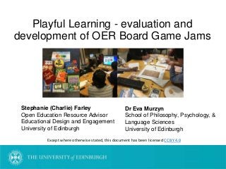 Playful Learning - evaluation and
development of OER Board Game Jams
Except where otherwise stated, this document has been licensed CC BY 4.0
Stephanie (Charlie) Farley
Open Education Resource Advisor
Educational Design and Engagement
University of Edinburgh
Dr Eva Murzyn
School of Philosophy, Psychology, &
Language Sciences
University of Edinburgh
 