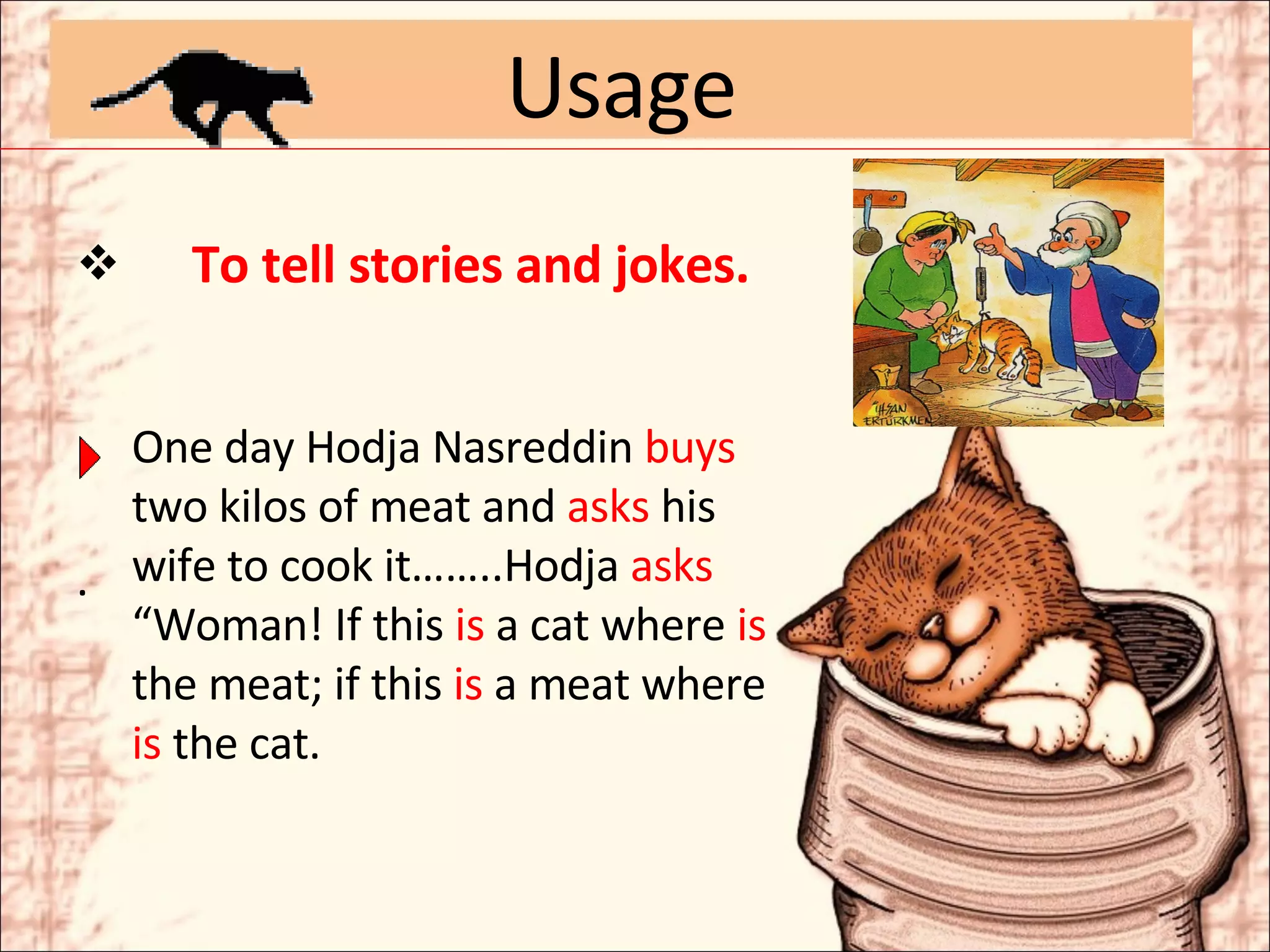 To tell stories and jokes. . Usage One day Hodja Nasreddin  buys  two kilos of meat and  asks  his wife to cook it……..Hodja  asks   “Woman! If this  is  a cat where  is  the meat; if this  is  a meat where  is  the cat. 