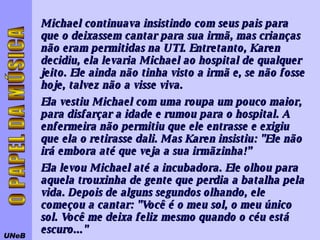 Michael continuava insistindo com seus pais para que o deixassem cantar para sua irmã, mas crianças não eram permitidas na UTI. Entretanto, Karen decidiu, ela levaria Michael ao hospital de qualquer jeito. Ele ainda não tinha visto a irmã e, se não fosse hoje, talvez não a visse viva.  Ela vestiu Michael com uma roupa um pouco maior, para disfarçar a idade e rumou para o hospital. A enfermeira não permitiu que ele entrasse e exigiu que ela o retirasse dali. Mas Karen insistiu: "Ele não irá embora até que veja a sua irmãzinha!” Ela levou Michael até a incubadora. Ele olhou para aquela trouxinha de gente que perdia a batalha pela vida. Depois de alguns segundos olhando, ele começou a cantar: "Você é o meu sol, o meu único sol. Você me deixa feliz mesmo quando o céu está escuro..."  UNeB O PAPEL DA MÚSICA 