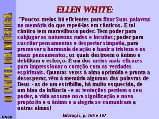 UNeB O PAPEL DA MÚSICA ELLEN   WHITE : "Poucos meios há eficientes para  fixar Suas palavras na memória  do que repeti-las em cânticos. E tal cântico tem maravilhoso poder. Tem poder para  subjugar as naturezas rudes e incultas ; poder para  suscitar pensamentos  e  despertar simpatia , para  promover a harmonia de ação  e  banir a tristeza e os maus pensamentos , os quais destroem o ânimo e debilitam o esforço. É um dos  meios mais eficazes para impressionar o coração com as verdades espirituais . Quantas vezes à alma oprimida e pronta a desesperar, vêm à memória algumas das palavras de Deus - as de um estribilho, há muito esquecido, de um hino da infância - e  as tentações perdem o seu poder , a  vida assume nova significação e novo propósito  e o  ânimo e a alegria se comunicam  a outras almas!  Educação, p. 166 e 167 