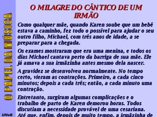 UNeB O PAPEL DA MÚSICA O MILAGRE DO CÂNTICO DE UM IRMÃO Como qualquer mãe, quando Karen soube que um bebê estava a caminho, fez todo o possível para ajudar o seu outro filho, Michael, com três anos de idade, a se preparar para a chegada.  Os exames mostraram que era uma menina, e todos os dias Michael cantava perto da barriga de sua mãe. Ele já amava a sua irmãzinha antes mesmo dela nascer.  A gravidez se desenvolveu normalmente. No tempo certo, vieram as contrações. Primeiro, a cada cinco minutos; depois a cada três; então, a cada minuto uma contração.  Entretanto, surgiram algumas complicações e o trabalho de parto de Karen demorou horas. Todos discutiam a necessidade provável de uma cesariana. Até que, enfim, depois de muito tempo, a irmãzinha de Michael nasceu. Só que ela estava muito mal.  