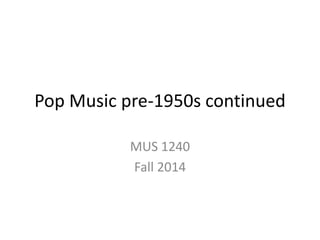 Pop Music pre-1950s continued 
MUS 1240 
Fall 2014 
 