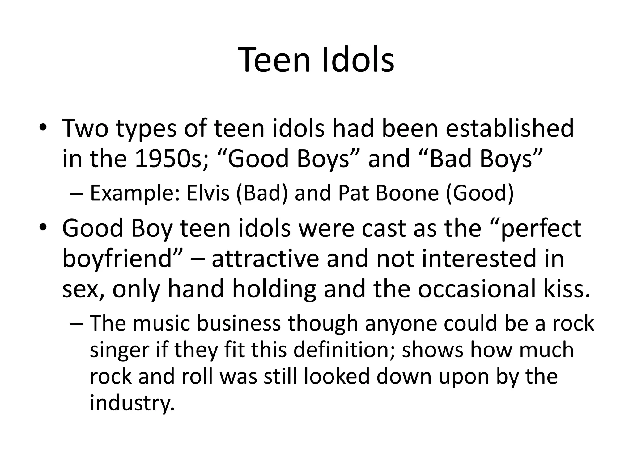 Teen Idols 
• Two types of teen idols had been established 
in the 1950s; “Good Boys” and “Bad Boys” 
– Example: Elvis (Bad) and Pat Boone (Good) 
• Good Boy teen idols were cast as the “perfect 
boyfriend” – attractive and not interested in 
sex, only hand holding and the occasional kiss. 
– The music business though anyone could be a rock 
singer if they fit this definition; shows how much 
rock and roll was still looked down upon by the 
industry. 
 