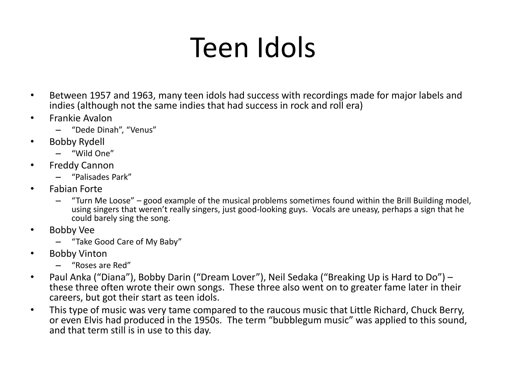 Teen Idols 
• Between 1957 and 1963, many teen idols had success with recordings made for major labels and 
indies (although not the same indies that had success in rock and roll era) 
• Frankie Avalon 
– “Dede Dinah”, “Venus” 
• Bobby Rydell 
– “Wild One” 
• Freddy Cannon 
– “Palisades Park” 
• Fabian Forte 
– “Turn Me Loose” – good example of the musical problems sometimes found within the Brill Building model, 
using singers that weren’t really singers, just good-looking guys. Vocals are uneasy, perhaps a sign that he 
could barely sing the song. 
• Bobby Vee 
– “Take Good Care of My Baby” 
• Bobby Vinton 
– “Roses are Red” 
• Paul Anka (“Diana”), Bobby Darin (“Dream Lover”), Neil Sedaka (“Breaking Up is Hard to Do”) – 
these three often wrote their own songs. These three also went on to greater fame later in their 
careers, but got their start as teen idols. 
• This type of music was very tame compared to the raucous music that Little Richard, Chuck Berry, 
or even Elvis had produced in the 1950s. The term “bubblegum music” was applied to this sound, 
and that term still is in use to this day. 
 