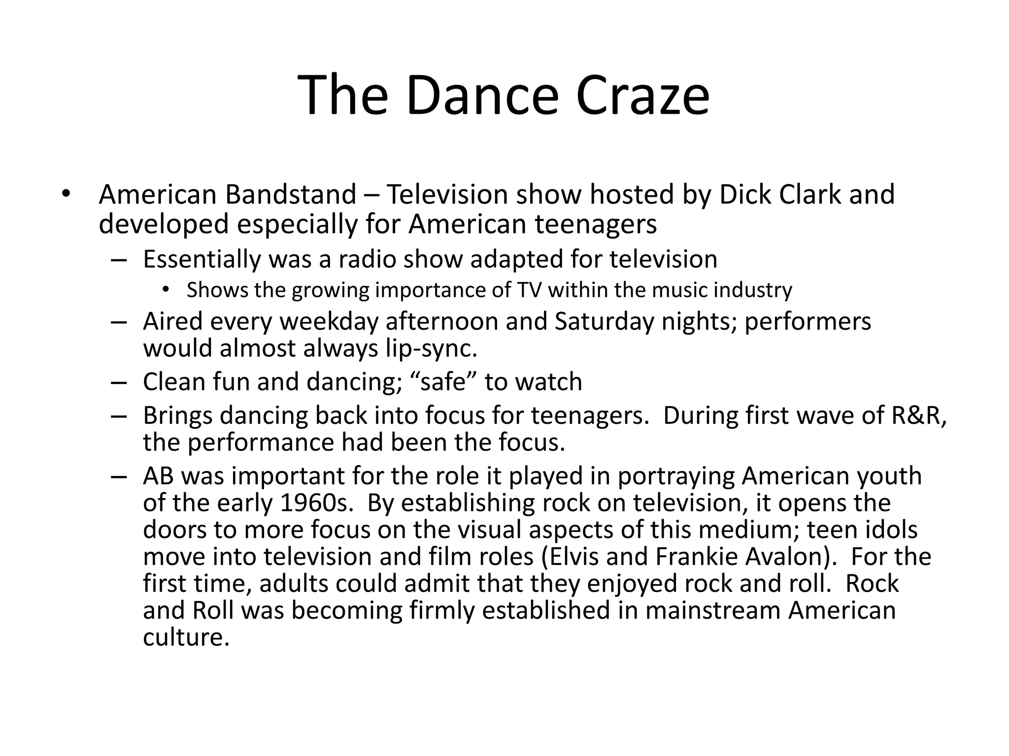 The Dance Craze 
• American Bandstand – Television show hosted by Dick Clark and 
developed especially for American teenagers 
– Essentially was a radio show adapted for television 
• Shows the growing importance of TV within the music industry 
– Aired every weekday afternoon and Saturday nights; performers 
would almost always lip-sync. 
– Clean fun and dancing; “safe” to watch 
– Brings dancing back into focus for teenagers. During first wave of R&R, 
the performance had been the focus. 
– AB was important for the role it played in portraying American youth 
of the early 1960s. By establishing rock on television, it opens the 
doors to more focus on the visual aspects of this medium; teen idols 
move into television and film roles (Elvis and Frankie Avalon). For the 
first time, adults could admit that they enjoyed rock and roll. Rock 
and Roll was becoming firmly established in mainstream American 
culture. 
 
