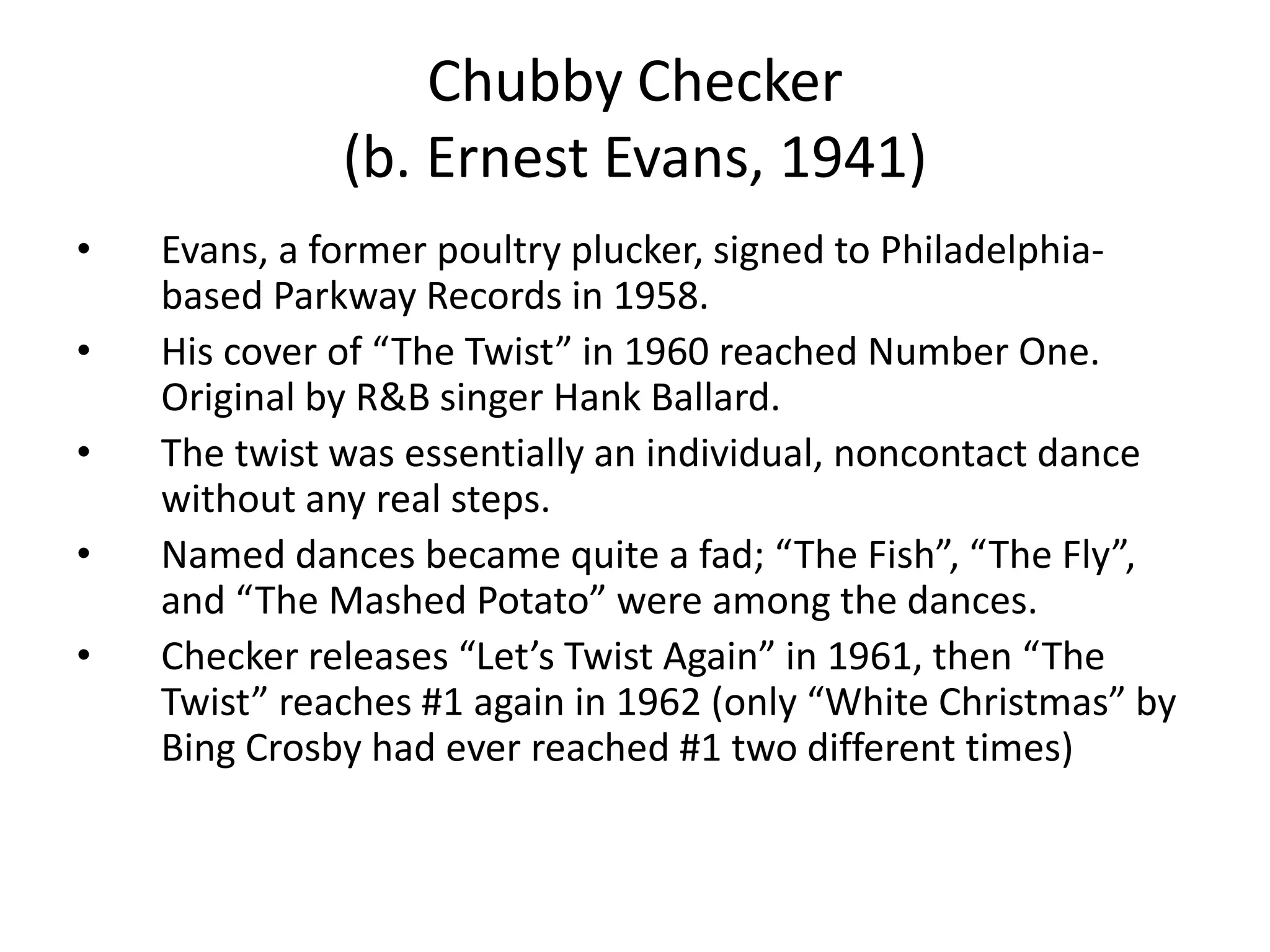 Chubby Checker 
(b. Ernest Evans, 1941) 
• Evans, a former poultry plucker, signed to Philadelphia-based 
Parkway Records in 1958. 
• His cover of “The Twist” in 1960 reached Number One. 
Original by R&B singer Hank Ballard. 
• The twist was essentially an individual, noncontact dance 
without any real steps. 
• Named dances became quite a fad; “The Fish”, “The Fly”, 
and “The Mashed Potato” were among the dances. 
• Checker releases “Let’s Twist Again” in 1961, then “The 
Twist” reaches #1 again in 1962 (only “White Christmas” by 
Bing Crosby had ever reached #1 two different times) 
 
