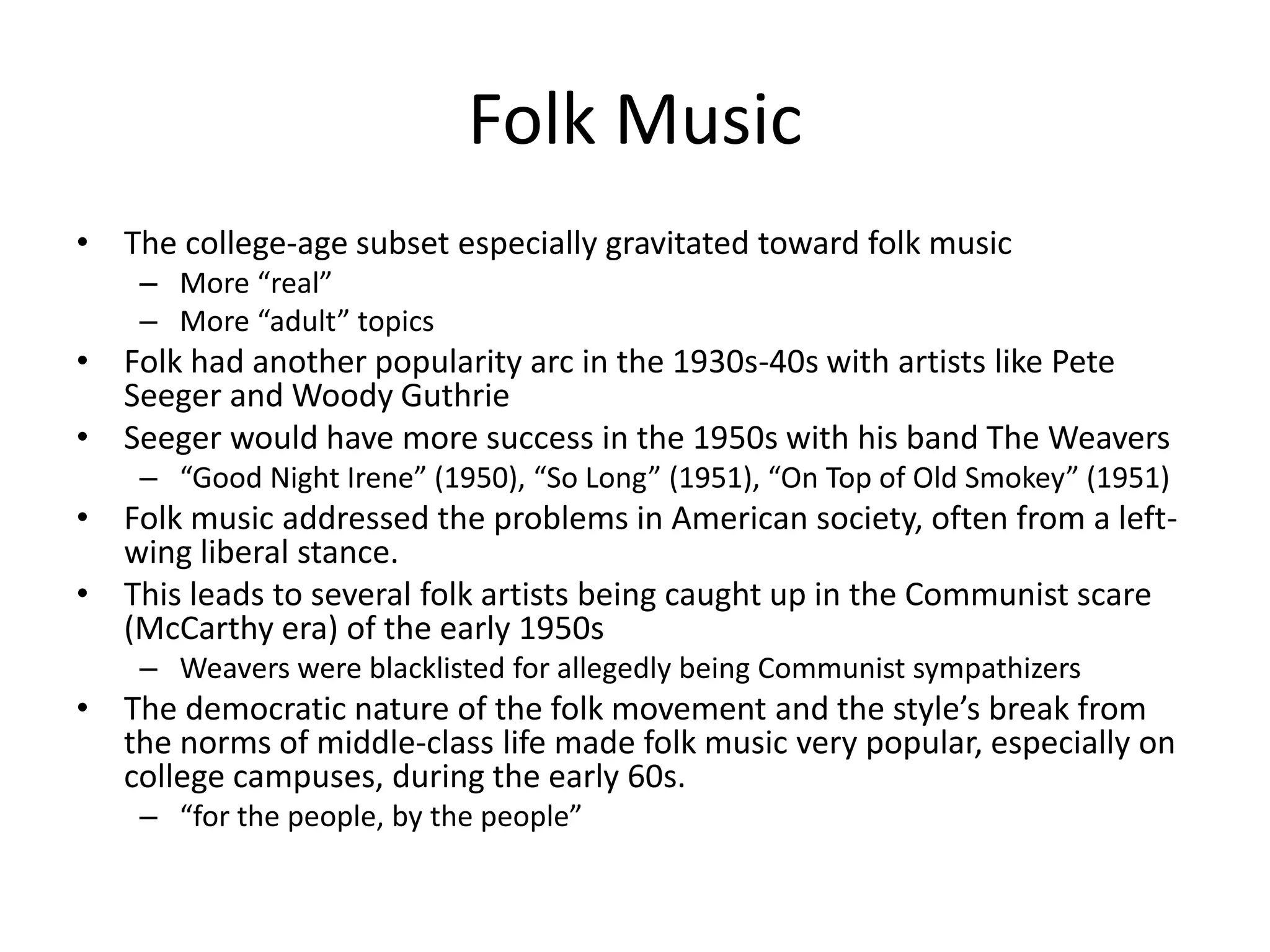 Folk Music 
• The college-age subset especially gravitated toward folk music 
– More “real” 
– More “adult” topics 
• Folk had another popularity arc in the 1930s-40s with artists like Pete 
Seeger and Woody Guthrie 
• Seeger would have more success in the 1950s with his band The Weavers 
– “Good Night Irene” (1950), “So Long” (1951), “On Top of Old Smokey” (1951) 
• Folk music addressed the problems in American society, often from a left-wing 
liberal stance. 
• This leads to several folk artists being caught up in the Communist scare 
(McCarthy era) of the early 1950s 
– Weavers were blacklisted for allegedly being Communist sympathizers 
• The democratic nature of the folk movement and the style’s break from 
the norms of middle-class life made folk music very popular, especially on 
college campuses, during the early 60s. 
– “for the people, by the people” 
 