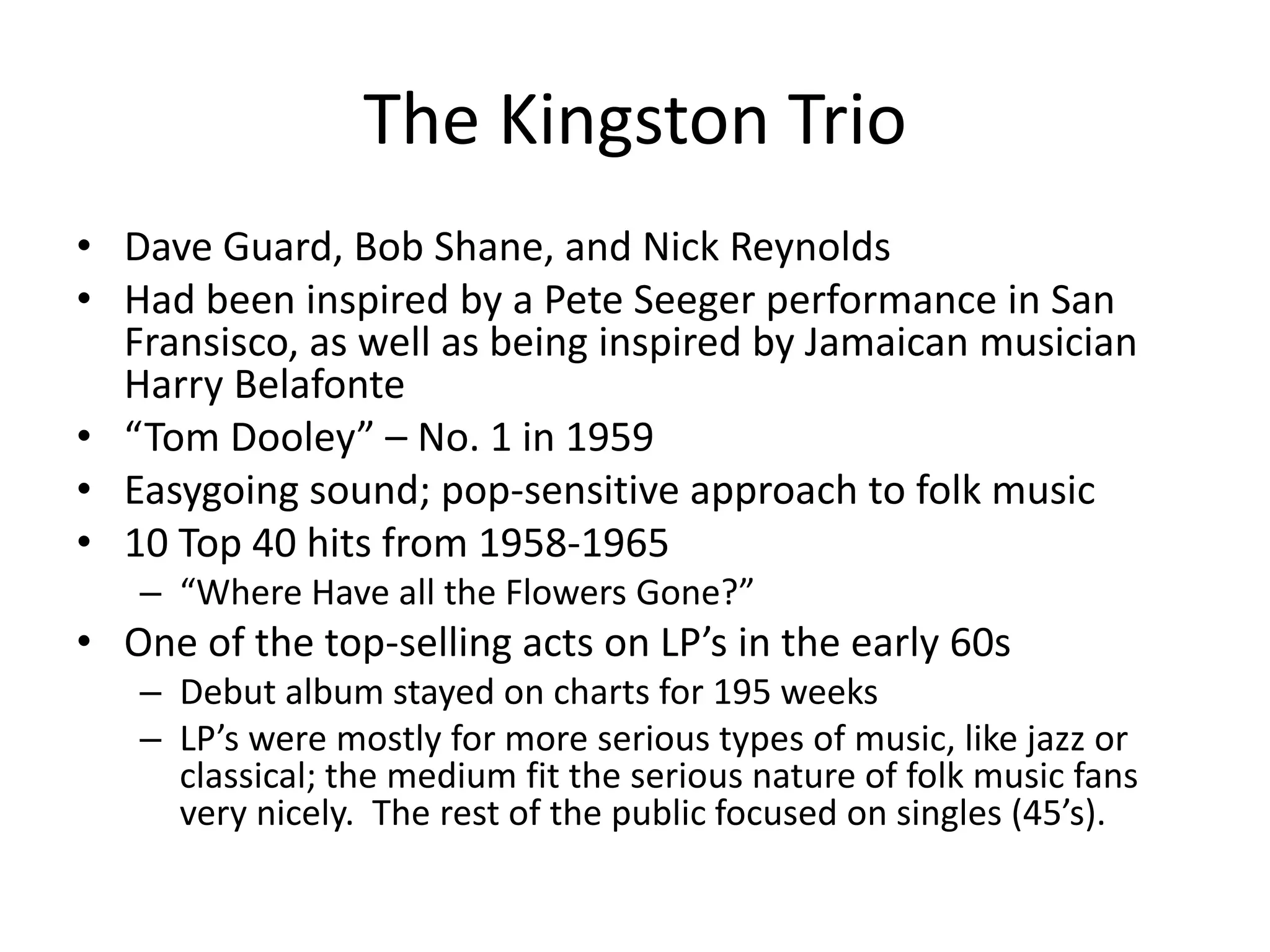 The Kingston Trio 
• Dave Guard, Bob Shane, and Nick Reynolds 
• Had been inspired by a Pete Seeger performance in San 
Fransisco, as well as being inspired by Jamaican musician 
Harry Belafonte 
• “Tom Dooley” – No. 1 in 1959 
• Easygoing sound; pop-sensitive approach to folk music 
• 10 Top 40 hits from 1958-1965 
– “Where Have all the Flowers Gone?” 
• One of the top-selling acts on LP’s in the early 60s 
– Debut album stayed on charts for 195 weeks 
– LP’s were mostly for more serious types of music, like jazz or 
classical; the medium fit the serious nature of folk music fans 
very nicely. The rest of the public focused on singles (45’s). 
 