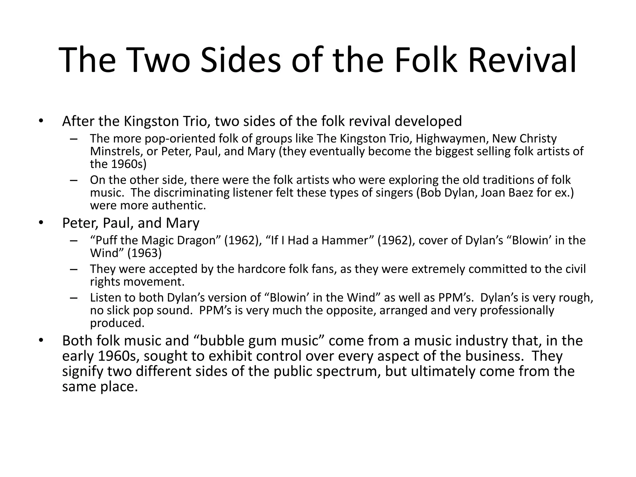 The Two Sides of the Folk Revival 
• After the Kingston Trio, two sides of the folk revival developed 
– The more pop-oriented folk of groups like The Kingston Trio, Highwaymen, New Christy 
Minstrels, or Peter, Paul, and Mary (they eventually become the biggest selling folk artists of 
the 1960s) 
– On the other side, there were the folk artists who were exploring the old traditions of folk 
music. The discriminating listener felt these types of singers (Bob Dylan, Joan Baez for ex.) 
were more authentic. 
• Peter, Paul, and Mary 
– “Puff the Magic Dragon” (1962), “If I Had a Hammer” (1962), cover of Dylan’s “Blowin’ in the 
Wind” (1963) 
– They were accepted by the hardcore folk fans, as they were extremely committed to the civil 
rights movement. 
– Listen to both Dylan’s version of “Blowin’ in the Wind” as well as PPM’s. Dylan’s is very rough, 
no slick pop sound. PPM’s is very much the opposite, arranged and very professionally 
produced. 
• Both folk music and “bubble gum music” come from a music industry that, in the 
early 1960s, sought to exhibit control over every aspect of the business. They 
signify two different sides of the public spectrum, but ultimately come from the 
same place. 
 