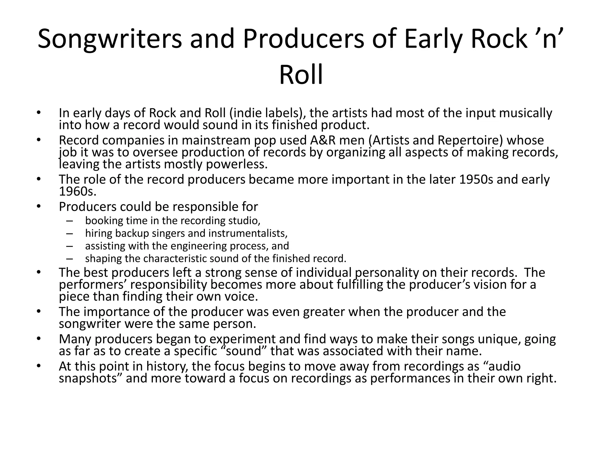 Songwriters and Producers of Early Rock ’n’ 
Roll 
• In early days of Rock and Roll (indie labels), the artists had most of the input musically 
into how a record would sound in its finished product. 
• Record companies in mainstream pop used A&R men (Artists and Repertoire) whose 
job it was to oversee production of records by organizing all aspects of making records, 
leaving the artists mostly powerless. 
• The role of the record producers became more important in the later 1950s and early 
1960s. 
• Producers could be responsible for 
– booking time in the recording studio, 
– hiring backup singers and instrumentalists, 
– assisting with the engineering process, and 
– shaping the characteristic sound of the finished record. 
• The best producers left a strong sense of individual personality on their records. The 
performers’ responsibility becomes more about fulfilling the producer’s vision for a 
piece than finding their own voice. 
• The importance of the producer was even greater when the producer and the 
songwriter were the same person. 
• Many producers began to experiment and find ways to make their songs unique, going 
as far as to create a specific “sound” that was associated with their name. 
• At this point in history, the focus begins to move away from recordings as “audio 
snapshots” and more toward a focus on recordings as performances in their own right. 
 